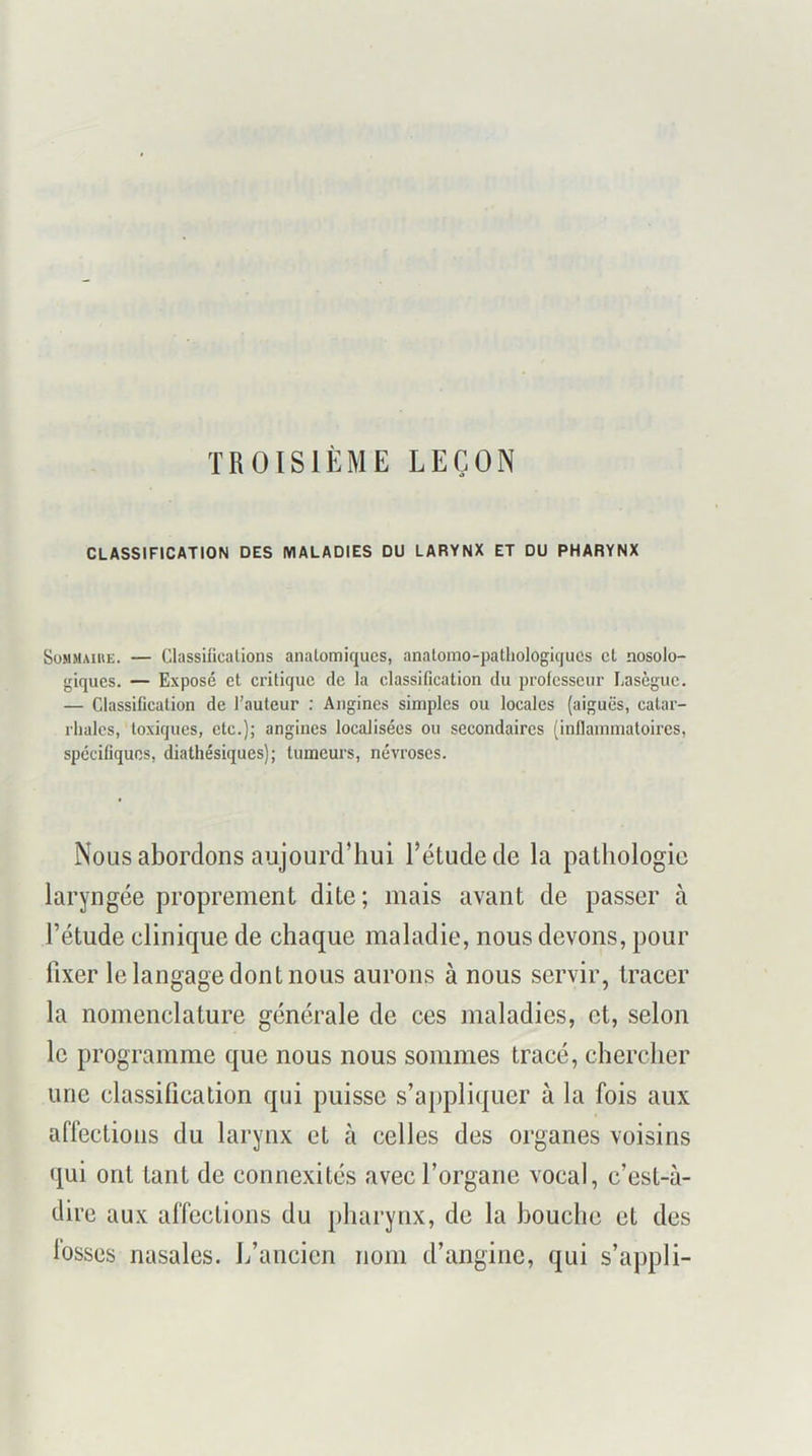 TROISIÈME LEÇON CLASSIFICATION DES MALADIES DU LARYNX ET DU PHARYNX Sommaire. — Classificalions anatomiques, analomo-pathologiqucs et nosolo- giques. — Exposé et critique de la classification du professeur Lasègue. — Classification de l’auteur ; Angines simples ou locales (aiguës, catar- rhales, toxiques, etc.); angines localisées ou secondaires (inflammatoires, spécifiques, diathésiques); tumeurs, névroses. Nous abordons aujourd’hui l’étude de la pathologie laryngée proprement dite; mais avant de passer à l’étude clinique de chaque maladie, nous devons, pour fixer le langage dont nous aurons à nous servir, tracer la nomenclature générale de ces maladies, et, selon le programme que nous nous sommes tracé, chercher une classification qui puisse s’a^ipliquer à la fois aux affections du larynx et à celles des organes voisins qui ont tant de connexités avec l’organe vocal, c’est-à- dire aux affections du pharynx, de la bouche et des losses nasales. L’ancien nom d’angine, qui s’appli-