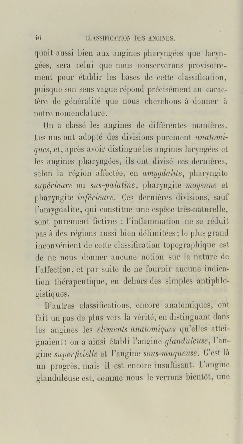 aussi bien aux angines pharyngées que laryn- gées, sera eelui que nous conserverons provisoire- ment pour établir les bases de cette classilieation, puisque son sens vague répond précisément au carac- tère de généralité que nous cherchons à donner à notre nomenclature. On a classé les angines de différentes manières. Les uns ont adopté des divisions purement analomi- et, après avoir distingué les angines laryngées et les angines pharyngées, ils ont divisé ces dernières, selon la région affectée, en amygdalile, pharyngite supérieure ou sus-palatine, pharyngite moyenne et pharyngite inférieure. Ces dernières divisions, sauf l’amygdalite, qui constitue une espèce très-naturelle, sont purement fictives : l’inllammation ne se réduit pas à des régions aussi bien délimitées ; le plus grand iueonvimient de cette classification topographique est de ne nous donner aucune notion sur la nature de raffection, et par suite de ne fournir aucune indica- tion thérapeutique, en dehors des simples antiphlo- gistiques. D’autres classifications, encore anatomiques, ont fait un pas de plus vers la vérité, en distinguant dans les angines les éléments anatomiques qu’elles attei- gnaient: 011 a ainsi établi l’angine glanduleuse, l’an- gine superficielle et l’angine sous-mugueuse. C’est la un progrès, mais il est encore insullîsant. L angine glanduleuse est, comme nous le verrons bieiitiit, une
