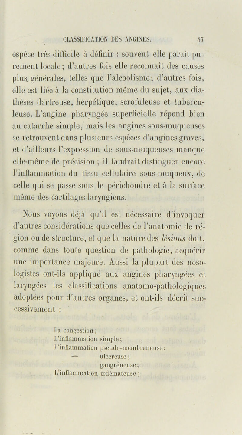 espèce Irès-tlilficilc à définir : souveiiL elle paraît pu- rement locale; d’autres fois elle reconnaît des causes plus,générales, telles que l’alcoolisme; d’autres fois, elle est liée à la constitution même du sujet, aux dia- thèses dartreuse, herpétique, scrofuleuse et tubercu- leuse. L’angine pharyngée superficielle répond bien au catarrhe simple, mais les angines sous-muqueuses se retrouvent dans plusieurs espèces d’angines graves, et d’ailleurs l’expression de sous-muqueuses manque elle-même de précision ; il faudrait distinguer encore rinllammation du tissu cellulaire sous-muqueux, de celle qui se passe sous le périchondre et à la surface même des cartilages laryngiens. Nous voyons déjà qu’il est nécessaire d’invoquer d’autres considérations que celles de l’anatomie de ré- gion ou de slructurc, et que la nature des lésions doit, comme dans toute question de pathologie, acquérir une importance majeure. Aussi la plupart des noso- logistes ont-ils appliqué aux angines pharyngées et laryngées les classiheations anatomo-pathologiques adoptées pour d’autres organes, et ont-ils décrit suc- cessivement : La congestion ; L’intlammation simple ; 1/innannnalion pseiuto-mombraiiense : -=• ulcéreuse ; — gangréneuse ; L’inllannnalion œdémateuse ;