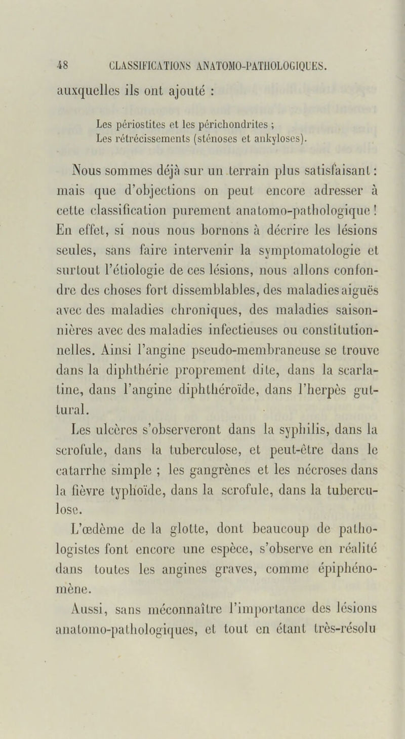 auxquelles ils ont ajouté : Les périostites et les périchondrites ; Les rétrécissements (sténoses et ankylosés). Nous sommes déjà sur un terrain plus satisfaisant : mais que d’objections on peut encore adresser à cette classification purement anatomo-patliologique ! En effet, si nous nous bornons à décrire les lésions seules, sans faire intervenir la symptomatologie et surtout l’étiologie de ces lésions, nous allons confon- dre des choses fort dissemblables, des maladies aiguës avec des maladies chroniques, des maladies saison- nières avec des maladies infectieuses ou conslitution- nelles. Ainsi l’angine pseudo-membraneuse se trouve dans la diplitbérie proprement dite, dans la scarla- tine, dans l’angine diplilliéroïde, dans l’herpès gut- tural. Les ulcères s’observeront dans la syphilis, dans la scrofule, dans la tuberculose, et peut-être dans le catarrhe simple ; les gangrènes et les nécroses dans la fièvre typhoïde, dans la scrofule, dans la tubercu- lose. L’œdème de la glotte, dont beaucoup de patho- logistes font encore une espèce, s’observe en réalité dans toutes les angines graves, comme épiphéno- mène. Aussi, sans méconnaître l’importance des lésions anatomo-pathologiques, et tout en étant très-résolu