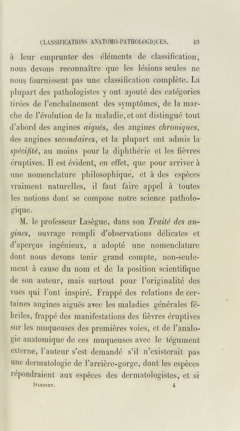 à leur emprunter des éléments de classification, nous devons reconnaître que les lésions seules ne nous fournissent pas une classification complète. La plupart des pathologistes y ont ajouté des catégories tirées de l’enchaînement des symptômes, de la mar- che de l’évolution de la maladie, et ont distingué tout d’abord des angines aiguës^ des angines chroniques, des angines secondaires, et la plupart ont admis la* spécifité, au moins pour la diphthérie et les fièvres éruptives. Il est évident, en effet, que pour arriver à une nomenclature philosophique, et à des espèces vraiment naturelles, il faut faire appel à toutes les notions dont se compose notre science patholo- gique. M. le professeur Lasègue, dans son Traité des an- gines, ouvrage rempli d’observations délicates et d’aperçus ingénieux, a adopté une nomenclature dont nous devons tenir grand compte, non-seule- ment à cause du nom et de la position scientifique de son auteur, mais surtout pour l’originalité des vues qui l’ont inspiré. Frappé des relations de cer- taines angines aiguës avec les maladies générales fé- briles, frappé des manifestations des fièvres éruptives sur les muqueuses des premières voies, et de l’analo- gie anatomique de ces muqueuses avec le tégument externe, l’auteur s’est demandé s’il n’existerait pas une dermatologie de l’arrière-gorge, dont les espèces répondraient aux espèces des dermalologistes, et si ISAHnERT. 4