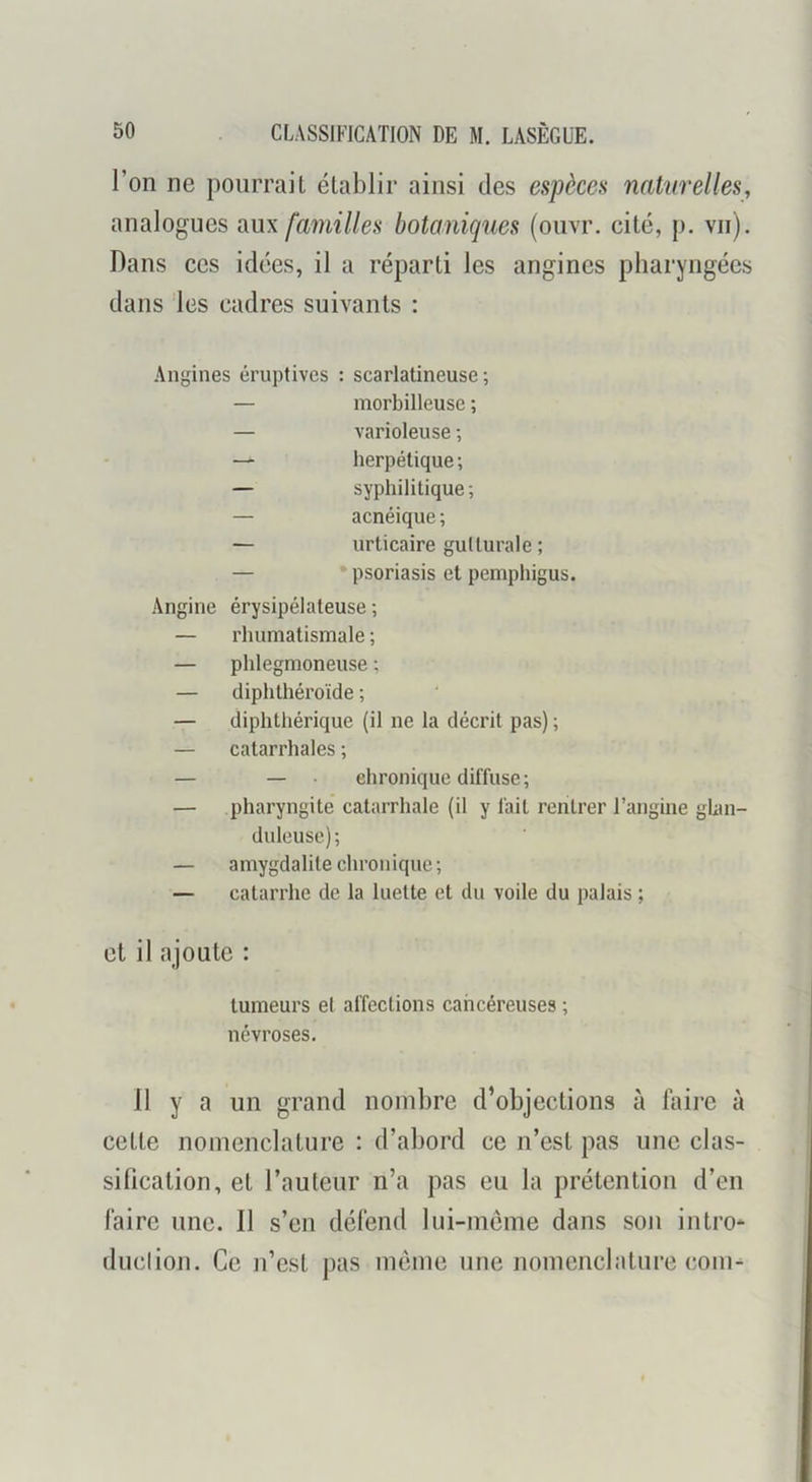 l’on ne pourrait établir ainsi des espèces natnrelles, analogues aux familles botaniques (ouvr. cité, p. vu). Dans ces idées, il a réparti les angines pharyngées dans les cadres suivants : Angines éruptives : scarlatineuse; — morbilleuse ; — varioleuse ; herpétique; — syphilitique; — acnéique ; — urticaire gutturale ; — psoriasis et pemphigus. Angine érysipélateuse ; — rhumatismale ; — phlegmoneuse ; — diphthéroïde ; — diplitliérique (il ne la décrit pas) ; — catarrhales ; — — • chronique diffuse; — pharyngite catarrhale (il y fait rentrer l’angine ghin- duleusc); — amygdalite chronique; — catarrhe de la luette et du voile du palais ; et il ajoute : tumeurs et affections cancéreuses ; névroses. 11 y a un grand nombre d’objections à foire à cette nomenclature : d’abord ce n’est pas une clas- sification, et l’auteur n’a pas eu la prétention d’en foire une. Il s’en délend lui-méme dans son intro* duclioii. Ce n’est pas même une nomenclature com^