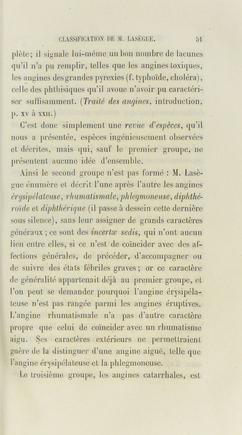 plclc; il signale Ini-meine un bon nmnbrc de laeunes qu’il n’a pu remplir, telles que les angines toxiques, les angines des grandes pyrexies (f. typhoïde, choléra), celle des phthisiques qu’il avoue n’avoir pu caractéri- ser sulïisaniment. [Traité des angines, introduction, [). XV à XXII.) C’est donc simplement une revue d'espèces, qu’il nous a présentée, espèces ingénieusement observées et décrites, mais qui, sauf le premier groupe, ne présentent aucune idée d’ensemble. Ainsi le second groupe n’est pas formé : M. Lasè- gue énumère et décrit l’une après l’autre les angines crijsipélateiise, rhumatismale, phlegmonease, diphthé- ro'ide et diphthérigue (il passe à dessein cette dernière sous silence), sans leur assigner de grands caractères généraux ; ce sont des incertæ sedis, qui n’ont aucun lien entre elles, si ce,n’est de coïncider avec des af- fections générales, de précéder, d’accompagner ou de suivre des états fébriles graves; or ce caractère de généralité appartenait déjà au premier groupe, et l’on peut se demander pourquoi l’angine érysipéla- teuse n’est pas rangée parmi les angines éruptives. L’angine rhumatismale n’a pas d’autre caractère propre que celui de coïncider avec un rbumatisme aigu. Ses caractères extérieurs ne permettraient guère de la distinguer d’une angine aiguë, telle que l’angine érysipélateuse et la pblegmoneusc. Le troisième grou])e, les angines catarrhales, est