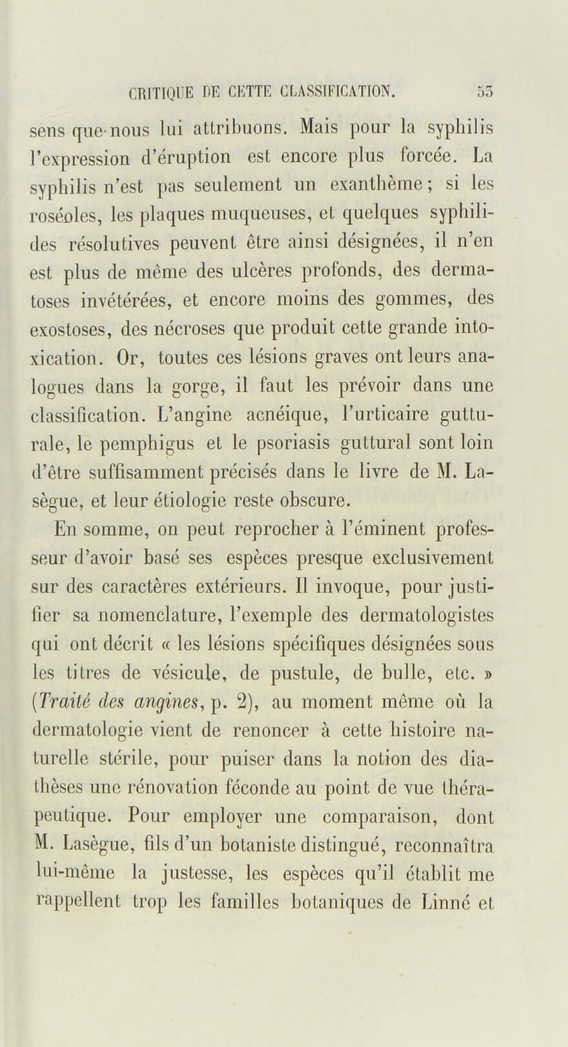 sens que-nous lui attril)uons. Mais pour la syphilis l’expression d’éruption est encore plus forcée. La syphilis n’est pas seulement un exanthème; si les roséoles, les plaques muqueuses, et quelques syphili- des résolutives peuvent être ainsi désignées, il n’en est plus de meme des ulcères profonds, des derma- toses invétérées, et encore moins des gommes, des exostoses, des nécroses que produit cette grande into- xication. Or, toutes ces lésions graves ont leurs ana- logues dans la gorge, il faut les prévoir dans une classification. L’angine acnéique, l’urticaire guttu- rale, le pemphigus et le psoriasis guttural sont loin d’être suffisamment précisés dans le livre de M. La- sègue, et leur étiologie reste obscure. En somme, on peut reprocher à l’éminent profes- seur d’avoir basé ses espèces presque exclusivement sur des caractères extérieurs. Il invoque, pour justi- fier sa nomenclature, l’exemple des dermatologistes qui ont décrit « les lésions spécifiques désignées sous les titres de vésicule, de pustule, de huile, etc. » {Traité des angines, p. 2), au moment même où la dermatologie vient de renoncer à cette histoire na- turelle stérile, pour puiser dans la notion des dia- Ihèses une rénovation féconde au point de vue Ihéra- peutique. Pour employer une comparaison, dont M. Lasègue, fils d’un botaniste distingué, reconnaîtra lui-même la justesse, les espèces qu’il établit me rappellent trop les familles botaniques de Linné et