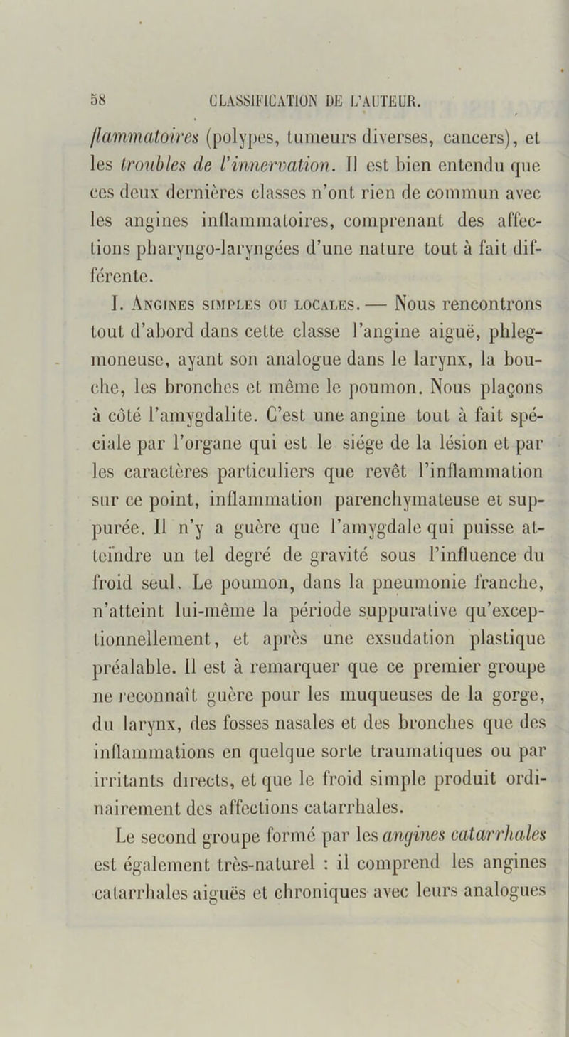 /lammatoires ([)olypes, tumeurs diverses, cancers), et les troubles de l’innervation. Il est bien entendu que ces deux dernières classes n’ont rien de commun avec les angines inllammatoires, connjrenant des aflèc- tions pharyngo-laryngées d’une nature tout à fait dif- férente. 1. Angines simples ou locales.— Nous rencontrons tout d’abord dans cette classe l’angine aiguë, plileg- moneusc, ayant son analogue dans le larynx, la bou- che, les bronches et même le poumon. Nous plaçons à coté l’amygdalite. C’est une angine tout à fait spé- ciale par l’organe qui est le siège de la lésion et par les caractères particuliers que revêt rinllammation sur ce point, inllammation parenchymateuse et sup- purée. Il n’y a guère que l’amygdale qui puisse at- teindre un tel degré de gravité sous l’influence du froid seul. Le poumon, dans la pneumonie franche, n’atteint lui-même la période suppurative qu’excep- tionnellement, et après une exsudation plastique préalable. 11 est à remarquer que ce premier groupe ne l econnaît guère pour les muqueuses de la gorge, du larynx, des fosses nasales et des bronches que des inflammations en quelque sorte traumatiques ou par irritants directs, et que le froid simple produit ordi- nairement des affections catarrhales. Le second groupe formé par les angines catarrhales est également très-naturel : il comprend les angines calarrhales aiguës et chroniques avec leurs analogues