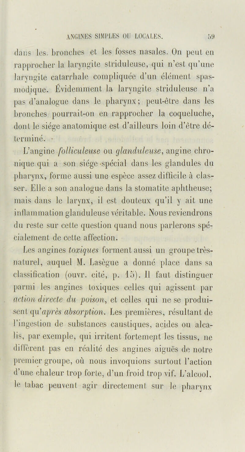 ANCINES SIMPLES Ull LOCALES. (Inns les, broiiclies eL les fosses nasales. On peut en rapprocher la laryngite slriduleuse, qui n’est qu’une laryngite catari'liale compliquée d’un élément spas- modique. Évidemment la laryngite striduleuse n’a pas d’analogue dans le pharynx; peut-être dans les hronches pourrait-on en rapprocher la coqueluche, dont le siège anatomique est d’ailleurs loin d’être dé- terminé. - L’angine /o//^CM/em■e ou glanduleuse, angine chro- nique qui a son siège-spécial dans les glandules du })liarynx, forme aussi une espèce assez difficile à clas- ser. Elle a son analogue dans la stomatite aphtheusc; mais dans le larynx, il est douteux qu’il y ait une inllammation glanduleuse véritable. Nous reviendrons du reste sur cette question quand nous parlerons spé- cialement de cette affection. Les angines toxiques forment aussi un groupe très- naturel, auquel M. Lasègue a donné place dans sa classification (ouvr. cité, p. 15). 11 faut distinguer parmi les angines toxiques celles qui agissent par action directe du poison, et celles qui ne se produi- .sent c[ii après absorption. Les premières, résultant de l’ingestion de substances caustiques, acides ou alca- lis, par exemple, qui irritent fortemept les tissus, ne dilièrent pas en réalité des angines aiguës do notre premier groupe, où nous invoquions surtout l’action d’une chaleur trop forte, d’un froid trop vif. L’alcool, le tabac peuvent agir directement sur le pharynx