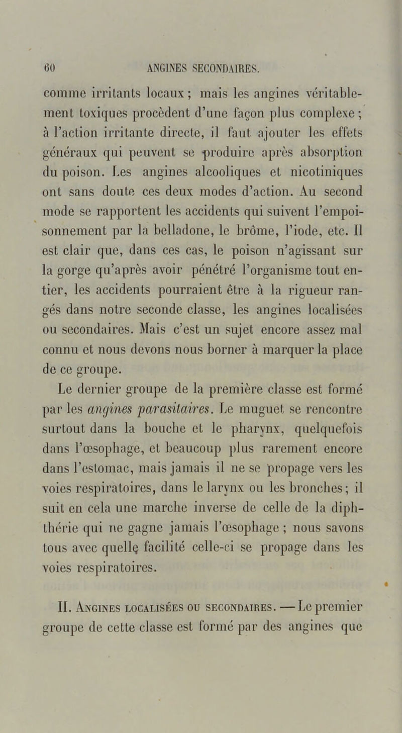 comme irritants locaux; mais les angines véritable- ment toxiques procèdent d’une façon plus complexe; à l’action irritante directe, il faut ajouter les effets généraux qui peuvent se produire après absorption du poison. Les angines alcooliques et nicotiniques ont sans doute ces deux modes d’action. Au second mode se rapportent les accidents qui suivent l’empoi- « sonnement par la belladone, le brome, l’iode, etc. Il est clair que, dans ces cas, le poison n’agissant sur la gorge qu’après avoir pénétré l’organisme tout en- tier, les accidents pourraient être à la rigueur ran- gés dans notre seconde classe, les angines localisées ou secondaires. Mais c’est un sujet encore assez mal connu et nous devons nous borner à marquer la place de ce groupe. Le dernier groupe de la première classe est formé par les angines 'parasitaires. Le muguet se rencontre surtout dans la bouche et le pharynx, quelquefois dans l’œsophage, et beaucoup plus rarement encore dans l’estomac, mais jamais il ne se propage vers les voies respiratoires, dans le larynx ou les bronches; il suit en cela une marche inverse de celle de la diph- thérie qui ne gagne jamais rœsophage ; nous savons tous avec quellç facilité celle-ci se propage dans les voies respiratoires. IL Angines localisées ou secondaires. —Le premier groupe de cette classe est formé par des angines que