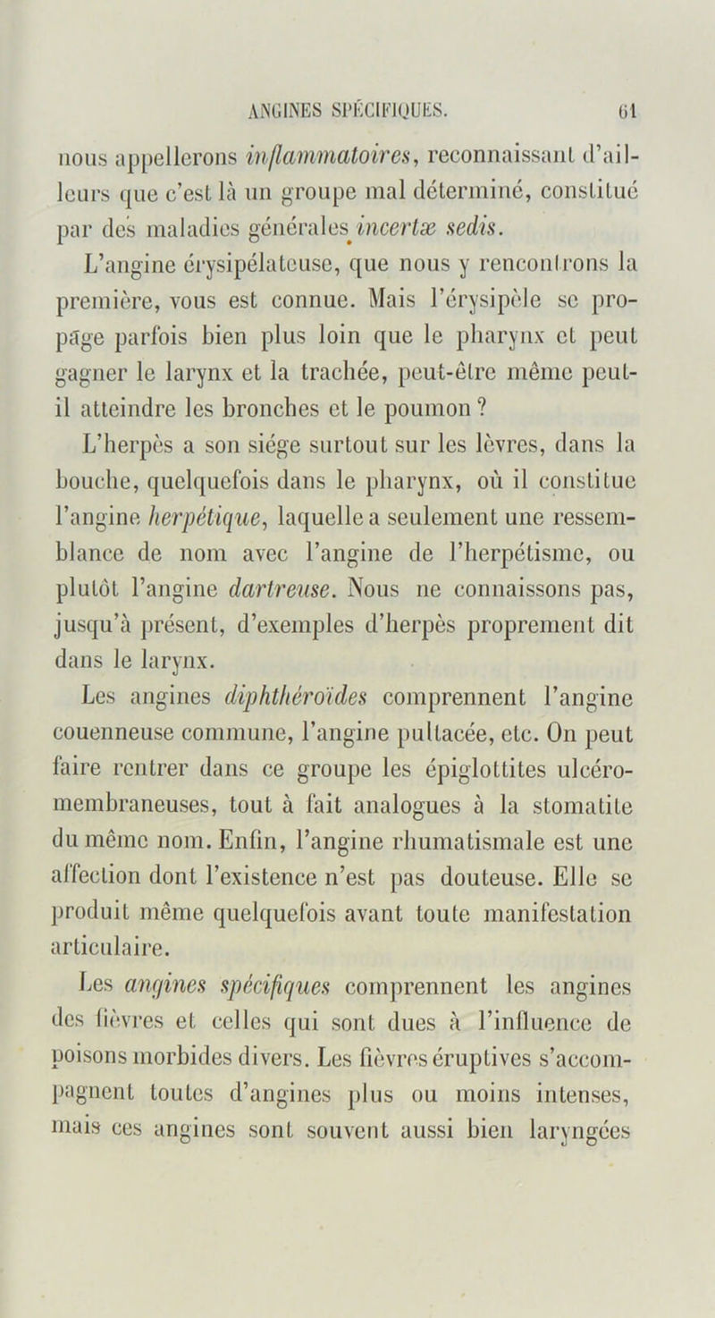 ANGINES Sl'KCIElUUES. G1 nous appellerons inflammatoires, reconnaissaiiL d’ail- leurs que c’esL là un groupe mal déterminé, constitué par des maladies générales^ sedis. L’angine érysipélateuse, que nous y rencontrons la première, vous est connue. Mais l’érysipèle se pro- page parfois bien plus loin que le pharynx et peut gagner le larynx et la trachée, peut-être même peut- il atteindre les bronches et le poumon ? L’herpès a son siège surtout sur les lèvres, dans la bouche, quelquefois dans le pharynx, où il constitue l’angine herpétique, laquelle a seulement une ressem- blance de nom avec l’angine de l’herpétisme, ou plutôt l’angine dartreuse. Nous ne connaissons pas, jusqu’à j)résent, d’exemples d’herpès proprement dit dans le larynx. Les angines diphthéroïdes comprennent l’angine couenneuse commune, l’angine pultacée, etc. On peut faire rentrer dans ce groupe les épiglottites ulcéro- inembraneuses, tout à fait analogues à la stomatite du même nom. Enfin, l’angine rhumatismale est une affection dont l’existence n’est pas douteuse. Elle se produit même quelquefois avant toute manifestation articulaire. Les angines spécifiques comjirennent les angines des lièvres et celles qui sont dues à l’inlluence de poisons morbides divers. Les fièvres éruptives s’accom- pagnent toutes d’angines plus ou moins intenses, mais ces angines sont souvent aussi bien laryngées