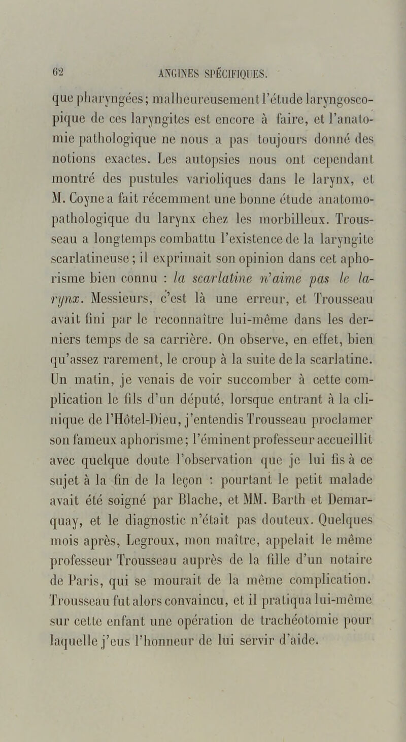 ANGINES Sl'ÉClFini ES. que pharyngées; mallicureuseiiieiit l’étude laryngosco- pique de ces laryngites est encore à (aire, et l’analo- inie pathologique ne nous a j)as toujours donné des notions exactes. Les autopsies nous ont cependant montré des pustules varioliques dans le larynx, et M. Coynea lait récemment une bonne étude anatomo- pathologique du larynx chez les morbilleux. Trous- seau a longtemps combattu l’existence de la laryngite scarlatineuse; il exprimait son opinion dans cet apho- risme bien connu : la scarlatine ii’aime pas le la- rpnx. Messieurs, c’est là une erreur, et Trousseau avait fini par le reconnaître lui-même dans les der- niers temps de sa carrière. On observe, en effet, bien ({u’assez rarement, le croup à la suite delà scarlatine. Un matin, je venais de voir succomber à cette com- plication le fils d’iin député, lorsque entrant à la cli- nique de riIôtel-Dieu, j’entendis Trousseau proclamer son fameux aphorisme; l’éminent professeur accueillit avec quelque doute l’observation que je lui lis à ce sujet à la fin de la leçon : pourtant le petit malade avait été soigné par Blacbe, et MM. Barth et Demar- quay, et le diagnostic n’était pas douteux. Quelques mois après, Legroux, mon maître, appelait le même professeur Trousseau auprès de la fille d’un notaire de Pai'is, qui se mourait de la meme complication. Trousseau fut alors convaincu, et il pratiqua lui-même sur cette enfant une opération de trachéotomie pour laquelle j’eus l’honneur de lui servir d’aide.