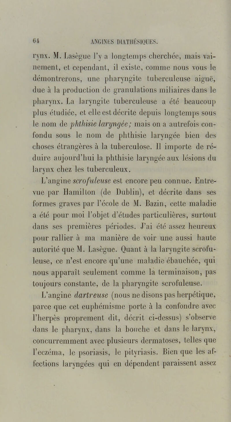 ANGINKS DlATIlGiSinUKS. ü4 rynx. M. fjascgiie l’y a loiiglenips cherchée, mais vai- nement, et cependant, il existe, comme nous vous le démontrerons, une pharyngite tuberculeuse aiguë, due à la production de granulations miliaires dans le pharynx. La laryngite tuberculeuse a été beaucoup plus étudiée, et elle est décrite depuis longtemps sous le nom de phthisie laryngée; mais on a autrelbis con- fondu sous le nom de phthisie laryngée bien des choses étrangères à la tuberculose. Il importe de ré- duire aujourd’hui la phthisie laryngée aux lésions du larynx chez les tuberculeux. L’angine scrofuleuse est encore peu connue. Entre- vue par llamilton (de Dublin), et décrite dans ses formes graves par l’école de M. Bazin, cette maladie a été pour moi l’objet d’études particulières, surtout dans ses ])remières périodes. J’ai été assez heureux pour rallier à ma manière de voir une aussi haute autorité que M. Lasègue. Quant à la laryngite scrofu- leuse, ce n’est encore qu’une maladie ébauchée, qui nous apparaît seulement comme la terminaison, pas toujours constante, de la pharyngite scrofuleuse. L’angine dartreuse (nous ne disons pas herpétique, parce que cet euphémisme porte à la confondre avec l’herpès proprement dit, décrit ci-dessus) s’observe dans le pharynx, dans la bouche et dans le larynx, concurremment avec plusieurs dermatoses, telles que l’eczéma, le psoriasis, le pityriasis. Bien que les al- fcctions laryngées qui en dépendent paraissent assez