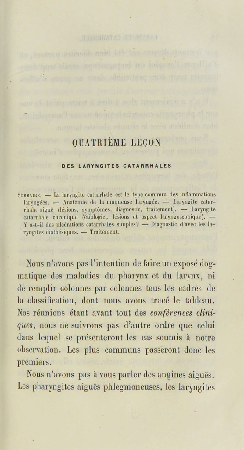 QUATRIÈME LEÇON DES LARYNGITES CATARRHALES Sommaire. — La laryngite catarrhale est le type commun des inflammations laryngées. — Anatomie de la muqueuse laryngée. — I,aryngite catar- rhale aiguë (lésions, symptômes, diagnostic, traitement). — Laryngite catarrhale chronique (étiologie, lésions et aspect laryngoscopique). — Y a-t-il des ulcérations catarrhales simples? — Diagnostic d’avec les la- ryngites diathésiques. — Traitement. Nous n’avons pas l’intention de faire un exposé dog- matique des maladies du pharynx et du larynx, ni de remplir colonnes par colonnes tous les cadres de la classification, dont nous avons tracé le tableau. Nos réunions étant avant tout des conférences clini- ques, nous ne suivrons pas d’autre ordre que celui dans lequel se présenteront les cas soumis à notre observation. Les plus communs passeront donc les premiers. Nous n’avons pas à vous parler des angines aiguës. Les pharyngites aiguës phlegmoneuses, les laryngites