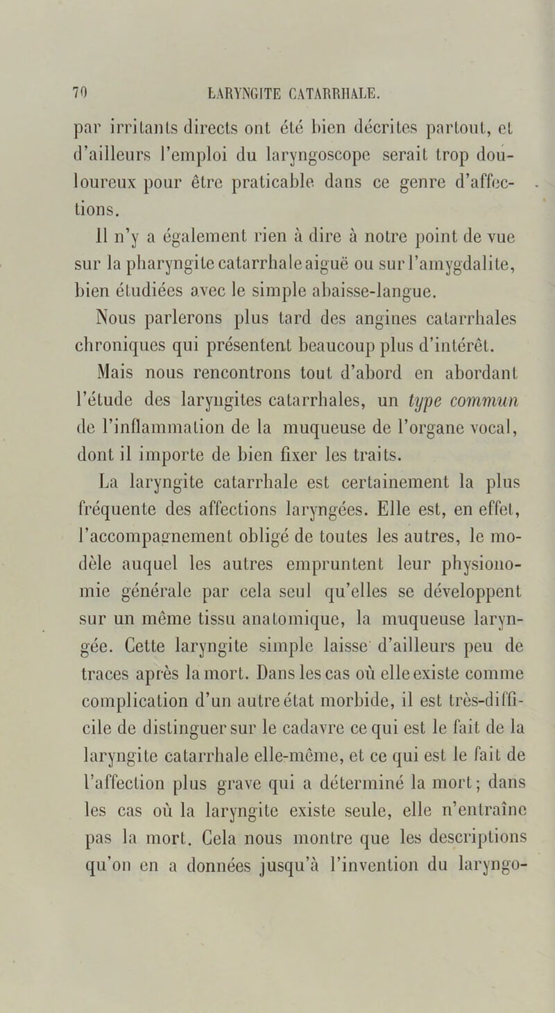 par irrilaïUs directs ont été bien décrites partout, et d’ailleurs l’emploi du laryngoscope serait trop dou- loureux pour être praticable dans ce genre d’affec- tions. 11 n’y a également rien à dire à notre point de vue sur la pharyngite catarrhale aiguë ou sur l’amygdalite, bien étudiées avec le simple abaisse-langue. Nous parlerons plus tard des angines catarrhales chroniques qui présentent beaucoup plus d’intérêt. Mais nous rencontrons tout d’abord en abordant l’étude des laryngites catarrhales, un ty])e commun de rinflammation de la muqueuse de l’organe vocal, dont il importe de bien fixer les traits. La laryngite catarrhale est certainement la plus fréquente des affections laryngées. Elle est, en effet, l’accompaimement obligé de toutes les autres, le mo- dèle auquel les autres empruntent leur physiono- mie générale par cela seul qu’elles se développent sur un même tissu anatomique, la muqueuse laryn- gée. Cette laryngite simple laisse d’ailleurs peu de traces après la mort. Dans les cas où elle existe comme complication d’un autre état morbide, il est très-diffi- cile de distinguer sur le cadavre ce qui est le fait de la laryngite catarrhale elle-même, et ce qui est le fait de l’affection plus grave qui a déterminé la mort; dans les cas où la laryngite existe seule, elle n’entraîne pas la mort. Gela nous montre que les descriptions qu’on en a données jusqu’à l’invention du laryngo-