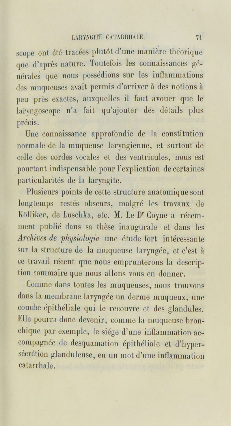 scope ont été tracées plutôt d’une manière tliéorifpie que d’après nature. Toutefois les connaissances gé- nérales que nous possédions sur les inflammations des muqueuses avait permis d’arriver à des notions à peu près exactes, auxquelles il faut avouer que le laryngoscope n’a fait qu’ajouter des détails plus précis. Une connaissance approfondie de la constitution normale de la muqueuse laryngienne, et surtout de celle des cordes vocales et des ventricules, nous est pourtant indispensable pour l’explication de certaines particularités de la laryngite. Plusieurs points de cette structure anatomique sont longtemps restés obscurs, malgré les travaux de Külliker, de Luschka, etc. M. Le D'' Coyne a récem- ment publié dans sa thèse inaugurale et dans les Archives de 'physiologie une étude fort intéressante sur la structure de la muqueuse laryngée, et c’est à ce travail récent que nous emprunterons la descrip- tion sommaire que nous allons vous en donner. Comme dans toutes les muqueuses, nous trouvons dans la membrane laryngée un derme muqueux, une couche épithéliale qui le recouvre et des glandules. Elle pourra donc devenir, comme la muqueuse bron- chique par exemple, le siège d’une inflammation ac- compagnée de desquamation épithéliale et d’hyper- sécrétion glanduleuse, en un mot d’une inflammation catarrhale.