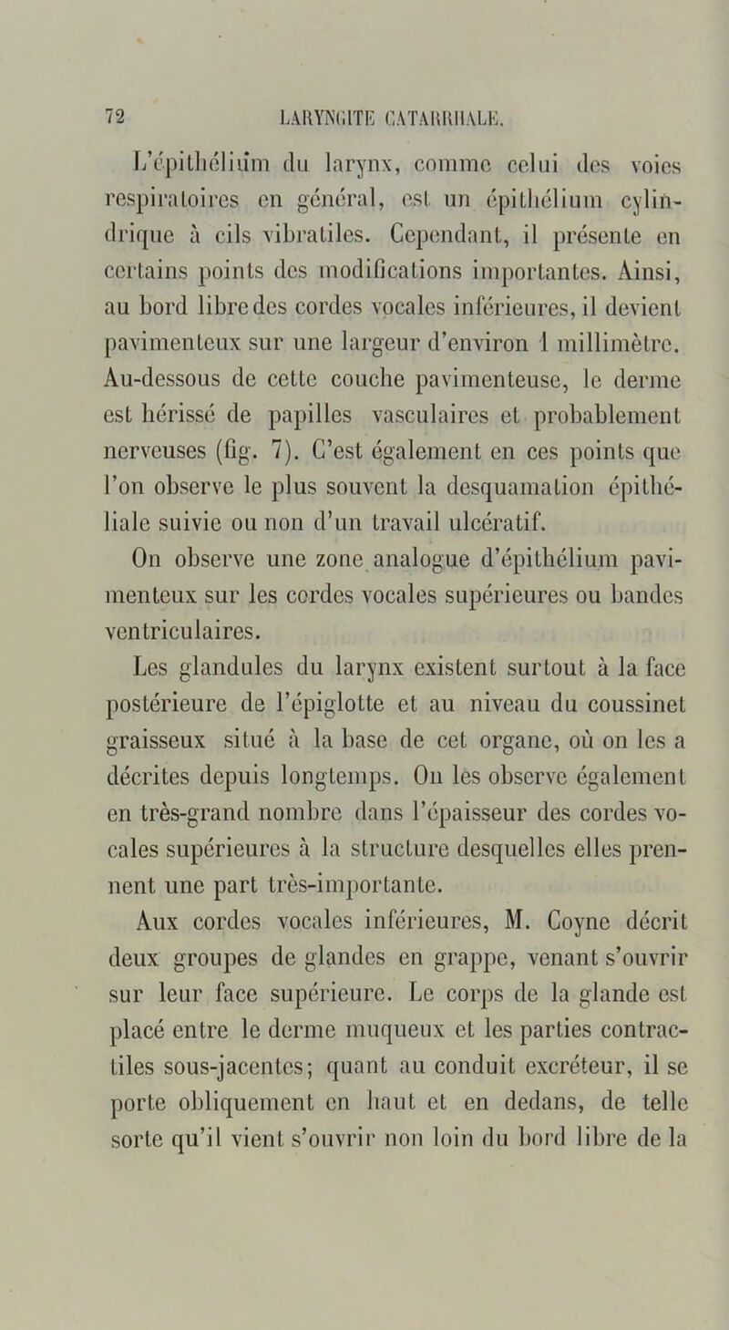 L’épitliclium du larynx, comme celui des voies respiratoires en général, est un épithélium cylin- drique à cils vibratiles. Cependant, il présente en certains points des modifications importantes. Ainsi, au bord libre des cordes vocales inférieures, il devient pavimenteux sur une largeur d’environ 1 millimètre. Au-dessous de cette couche pavimenteuse, le derme est hérissé de papilles vasculaires et probablement nerveuses (fig. 7). C’est également en ces points que l’on observe le plus souvent la desquamation épithé- liale suivie ou non d’un travail ulcératif. On observe une zone analogue d’épithélium pavi- menteux sur les cordes vocales supérieures ou bandes ventriculaires. Les glandules du larynx existent surtout à la face postérieure de l’épiglotte et au niveau du coussinet graisseux situé à la base de cet organe, où on les a décrites depuis longtemps. On les observe également en très-grand nombre dans l’épaisseur des cordes vo- cales supérieures à la structure desquelles elles pren- nent une part très-importante. Aux cordes vocales inférieures, M. Coyne décrit deux groupes de glandes en grappe, venant s’ouvrir sur leur face supérieure. Le corps de la glande est placé entre le derme muqueux et les parties contrac- tiles sous-jacentes; quant au conduit excréteur, il se porte obliquement en haut et en dedans, de telle sorte qu’il vient s’ouvrir non loin du hord libre de la