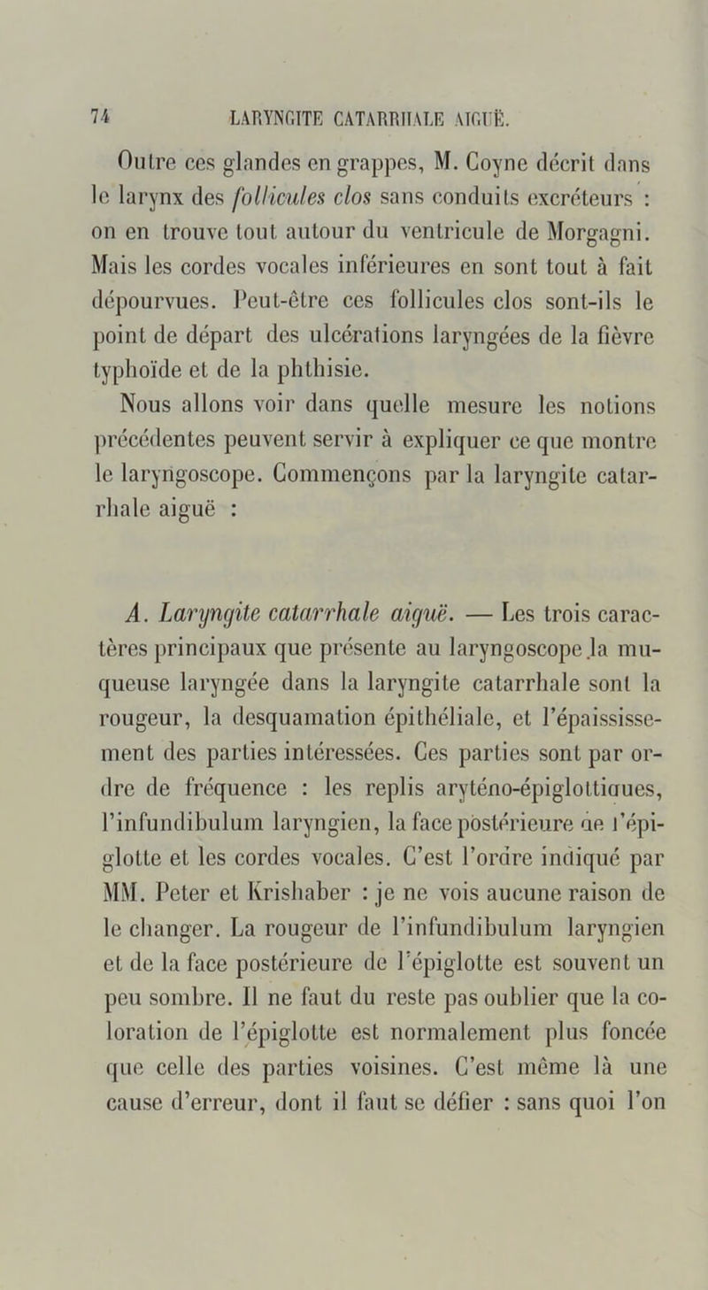 Outre ces glandes en grappes, M. Goyne décrit dans le larynx des follicules clos sans conduits excréteurs : on en trouve tout autour du ventricule de Morgagni. Mais les cordes vocales inférieures en sont tout à fait dépourvues. Peut-être ces follicules clos sont-ils le point de départ des ulcérations laryngées de la fièvre typhoïde et de la phthisie. Nous allons voir dans quelle mesure les notions ])récédentes peuvent servir à expliquer ce que montre le laryngoscope. Commençons par la laryngite catar- rhale aiguë : A. Laryngite catarrhale aiguë. — Les trois carac- tères principaux que présente au laryngoscope .la mu- queuse laryngée dans la laryngite catarrhale sont la rougeur, la desquamation épithéliale, et l’épaississe- ment des parties intéressées. Ces parties sont par or- dre de fréquence : les replis aryténo-épigloltiaues, l’infundibulum laryngien, la face postérieure ae j’épi- glotte et les cordes vocales. C’est l’ordre indiqué par MM. Peter et Krishaber : je ne vois aucune raison de le changer. La rougeur de l’infundibulum laryngien et de la face postérieure de Pépiglotte est souvent un peu sombre. Il ne faut du reste pas oublier que la co- loration de Pépiglotte est normalement plus foncée que celle des parties voisines. C’est meme là une cause d’erreur, dont il faut se défier : sans quoi l’on