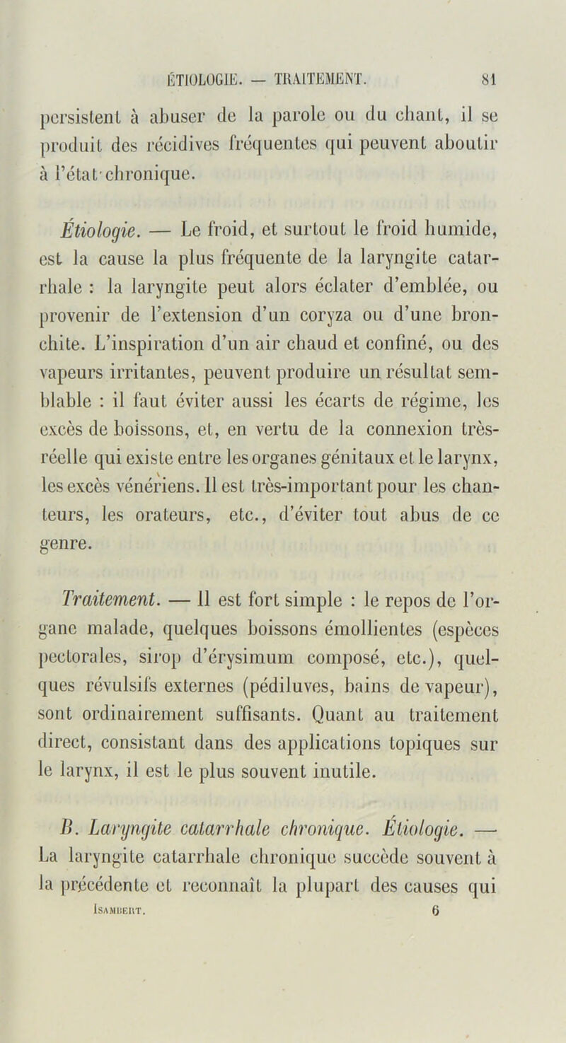 pcrsislenl à abuser de la parole ou du eliaiiL, il se produit des récidives rrécjueiites qui peuvent aboutir à l’état-chronique. Étiologie. — Le fi'oid, et surtout le froid liumide, est la cause la plus fréquente de la laryngite catar- rhale : la laryngite peut alors éclater d’emblée, ou provenir de l’extension d’un coryza ou d’une bron- chite. L’inspiration d’un air chaud et confiné, ou des vapeurs irritantes, peuvent produire un résultat sem- blable : il faut éviter aussi les écarts de régime, les excès de boissons, et, en vertu de la connexion très- réelle qui existe entre les organes génitaux et le larynx, les excès vénériens. 11 est très-important pour les chan- teurs, les orateurs, etc., d’éviter tout abus de ce genre. Traitement. — 11 est fort simple : le repos de l’or- gane malade, quelques boissons émollientes (espèces })cctorales, sirop d’érysimum composé, etc.), quel- ques révulsifs externes (pédiluves, bains de vapeur), sont ordinairement suffisants. Quant au traitement direct, consistant dans des applications topiques sur le larynx, il est le plus souvent inutile. lî. Laryngite catarrhale chronique. Étiologie. — La laryngite catarrhale chronique succède souvent à la ))récédente et reconnaît la plupart des causes qui lsA)imci\T. a