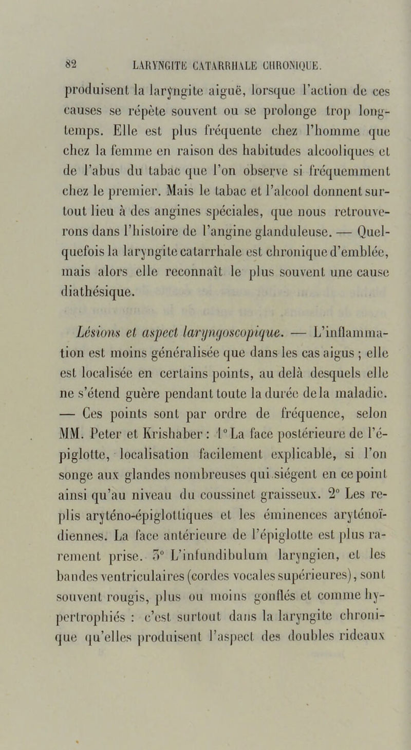 produisent la lar^j^ngite aiguë, lorsque l’aclion de ces causes se répète souvent ou se prolonge trop long- temps. Elle est plus frequente chez l’homme que chez la femme en raison des habitudes alcooliques et de l’abus du tabac que l’on observe si fréquemment chez le premier. Mais le tabac et l’alcool donnent sur- tout lieu à des angines spéciales, que nous retrouve- rons dans riiistoire de l’angine glanduleuse. — Quel- quefois la laryngite catarrhale est chronique d’emblée, mais alors elle reconnaît le plus souvent une cause diathésique. Lésions et aspect larijngoscopique. — L’inflamma- tion est moins généralisée que dans les cas aigus ; elle est localisée en certains points, au delà desquels elle ne s’étend guère pendant toute la durée delà maladie. — Ces points sont par ordre de fréquence, selon MM. Peter et Krishaber : lLa face postérieure de l’é- piglotte, localisation facilement explicable, si l’on songe aux glandes nombreuses qui.siègent en ce point ainsi qu’au niveau du coussinet graisseux. 2“ Les re- plis aryténo-épiglottiques et les éminences aryténoï- diennes. La face antérieure de l’épiglotte est ])lus ra- rement prise. O® L’infundibulum laryngien, et les bandes ventriculaires (cordes vocales supérieures), sont souvent rougis, plus ou moins gonflés et comme hy- pertrophiés : c’est surtout dans la laryngite chroni- que (ju’elles |)roduisent l’aspect des doubles rideaux