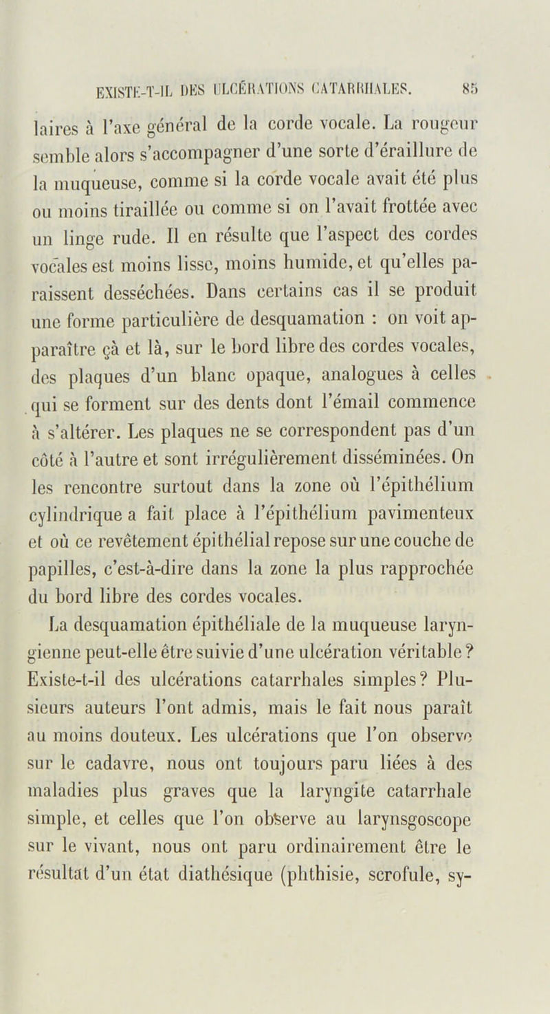 laires à l’axe général de la corde vocale. La rougeur semble alors s’accompagner d’une sorte d’éraillure de la muqueuse, comme si la corde vocale avait été plus ou moins tiraillée ou comme si on l’avait frottée avec un linge rude. Il en résulte que l’aspect des cordes vocales est moins lisse, moins humide, et qu’elles pa- raissent desséchées. Dans certains cas il se produit une forme particulière de desquamation ; on voit ap- paraître çà et là, sur le bord libre des cordes vocales, des plaques d’un blanc opaque, analogues à celles . qui se forment sur des dents dont l’émail commence à s’altérer. Les plaques ne se correspondent pas d’un coté à l’autre et sont irrégulièrement disséminées. On les rencontre surtout dans la zone où l’épithélium cylindrique a fait place à l’épithélium pavimenteux et où ce revêtement épithélial repose sur une couche de papilles, c’est-à-dire dans la zone la plus rapprochée du bord libre des cordes vocales. La desquamation épithéliale de la muqueuse laryn- gienne peut-elle être suivie d’une ulcération véritable ? Existe-t-il des ulcérations catarrhales simples? Plu- sieurs auteurs l’ont admis, mais le fait nous paraît au moins douteux. Les ulcérations que l’on observe sur le cadavre, nous ont toujours paru liées à des maladies plus graves que la laryngite catarrhale simple, et celles que l’on observe au larynsgoscope sur le vivant, nous ont paru ordinairement être le résultat d’un état diathésique (phthisie, scrofule, sy-