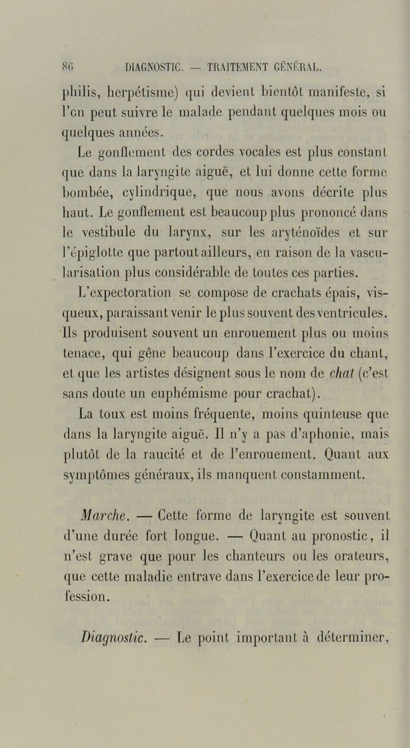 S(i DIAGNOSTIC. — TRAITKMENT GÉNÉRAL. herpétisme) qui devient bientôt manifeste, si l’cn peut suivre le malade pendant quelques mois ou quelques années. Le gonflement des cordes vocales est plus constant que dans la laryngite aiguë, et lui donne cette forme bombée, cylindrique, que nous avons décrite plus haut. Le gonflement est beaucoup plus prononcé dans le vestibule du larynx, sur les aryténoïdes et sur l’épiglotte que partout ailleurs, en raison de la vascu- larisation plus considérable de toutes ces parties. L’expectoration se compose de crachats épais, vis- queux, paraissant venir le plus souvent des ventricules. 'Ils produisent souvent un enrouement plus ou moins tenace, qui gêne beaucoup dans l’exercice du chant, et que les artistes désignent sous le nom de chat (c’est sans doute un euphémisme pour crachat). La toux est moins fréquente, moins quinteuse que dans la laryngite aiguë. Il n’y a pas d’aphonie, mais plutôt de la raucité et de l’enrouement. Quant aux symptômes généraux, ils manquent constamment. Marche. — Cette forme de laryngite est souvent d’une durée fort longue. — Quant au pronostic, il n’est grave que pour les chanteurs ou les orateurs, que cette maladie entrave dans l’exercice de leur pro- fession. Diagnostic. — Le point important à déterminer.