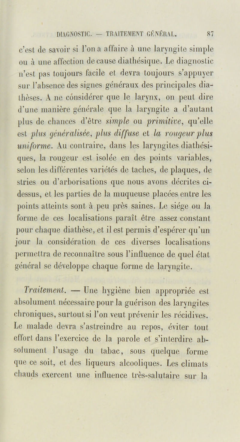 c’est (le savoir si l’on a affaire à une laryngile simple ou à uue affection de cause diatluîsique. Le diagnostic n’est pas toujours facile et devra toujours s’appuyer sur l’absence des signes généraux des principales dia- thèses. A ne considérer que le larynx, on peut dire d’une manière générale que la laryngite a d’autant plus de chances d’être simple ou primitive, qu’elle est plus (jénéralisée, plus diffuse et la rougeur plus uniforme. Au contraire, dans les laryngites diathési- ques, la rougeur est isolée en des points variables, selon les différentes variétés de taches, de plaques, de stries ou d’arborisations que nous avons décrites ci- dessus, et les parties de la muqueuse placées entre les points atteints sont à peu près saines. Le siège ou la forme de ces localisations paraît être assez constant pour chaque diathèse, et il est permis d’espérer qu’un jour la considération de ces diverses localisations permettra de reconnaître sous l’influence de quel état général se développe chaque forme de laryngite. Traitement. — Une hygiène bien appropriée est absolument nécessaire pour la guérison des laryngites chroniques, surtout si l’on veut prévenir les récidives. Le malade devra s’astreindre au repos, éviter tout effort dans l’exercice de la parole et s’interdire ab- solument l’usage du tabac, sous quelque forme que ce soit, et des liqueurs alcooliques. Les climats chauds exercent une influence très-salutaire sur la