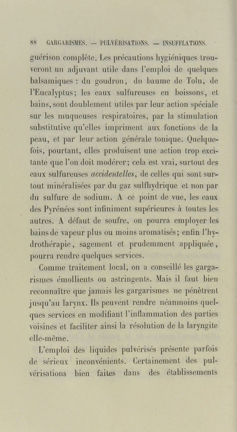 SN GAKGAmSMES. — l'IJLVGltlSATIONS. — INSUFFLATIONS. ' guérison complète. Les précautions liygiéniques trou- veront un adjuvant utile dans l’emploi de quelques balsamiques : du goudron, du baume de Tolu, de l’Eucalyptus; les eaux sulfureuses eu boissons, et bains, sont doublement utiles par leur action spéciale sur les muqueuses respiratoires, par la stimulation substitutive qu’elles impriment aux fonctions de la peau, et par leur action générale tonique. Quelque- fois, pourtant, elles produisent une action trop exci- tante que l’on doit modérer; cela est vrai, surtout des eaux sulfureuses accidentelles, de celles qui sont sur- tout minéralisées par du gaz sulfhydrique et non par du sulfure de sodium. A ce point de vue, les eaux des Pyrénées sont infiniment supérieures à toutes les autres. A défaut de soufre, on pourra employer les bains de vapeur plus ou moins aromatisés; enfin l’hy- drothérapic, sagement et prudemment appliquée, pourra rendre quelques services. Comme traitement local, on a conseillé les garga- rismes émollients ou astringents. Mais il faut bien reconnaître que jamais les gargarismes ne pénètrent jusqu’au larynx. Ils peuvent rendre néanmoins quel- ques services en modifiant l’inflammation des parties voisines et faciliter ainsi la résolution de la laryngite elle-même. L’emploi des liquides pulvérisés présente parfois de .sérieux inconvénients. Certainement des pul- vérisations bien faites dans des établissements