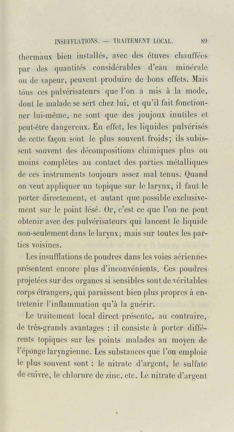 (herniniix bien inslallés, avec des éUives cliauffées par des qiianlilés considérables d’eau minérale ou de vapeur, peuvent [)roduire de bons effets. Mais tous ces pulvérisateurs que l’on a mis à la mode, dont le malade se sei:t chez lui, et qu’il fait fonction- ner lui-même, ne sont que des joujoux inutiles et peut-être dangereux. Eu effet, les liquides pulvérisés de cette façon sont le plus souvent froids; ils subis- .scnt souvent des décompositions chimiques plus ou moins complètes au contact des parties métalliques de ces instruments toujours assez mal tenus. Quand on veut appliquer un topique sur le larynx, il faut le porter directement, et autant que possible exclusive- ment sur le point lésé. Or, c’est ce que l’on ne peut obtenir avec des pulvérisateurs qui lancent le liquide non-seulement dans le larynx, mais sur toutes les par- ties voisines. Les insufllations de poudres dans les voies aériennes présentent encore plus d’inconvénients. Ces poudres projetées sur des organes si sensibles sont de véritables corps étrangers, qui paraissent bien plus propres à en- tretenir l’inflammation qu’à la guérir. Le traitement local direct ])résentc, au contraire, de très-grands avantages : il consiste à porter diffé- rents topiques sur les points malades au moyen de l’éponge laryngienne. Les substances que l’on emploie le plus souvent sont : le nitrate d’argent, le sulfate de cuivre, le chlorure de zinc, etc. Le nitrate d’argent