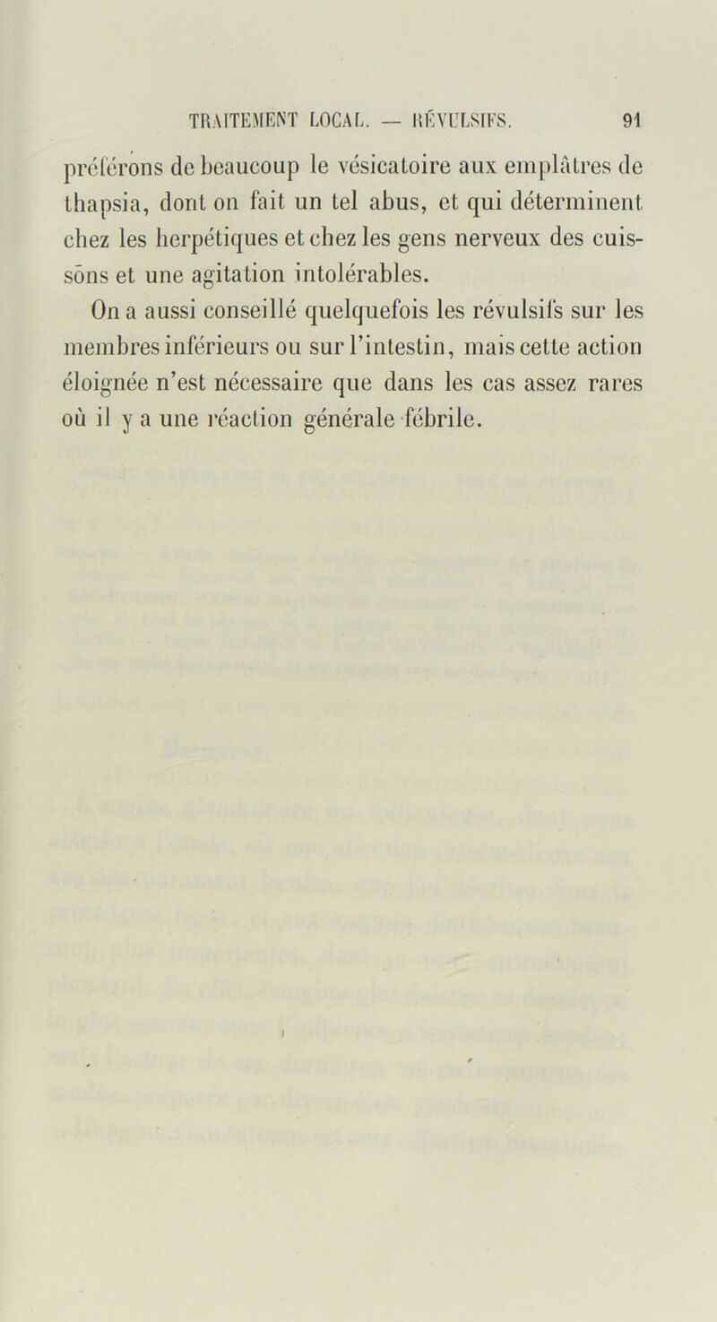 prélcrons de beaucoup le vésicatoire aux eiu|)hUres de thapsia, dont ou fait un tel abus, et qui déterminent chez les herpétiques et chez les gens nerveux des cuis- sons et une agitation intolérables. On a aussi conseillé quelquefois les révulsifs sur les membres inférieurs ou sur l’intestin, mais cette action éloignée n’est nécessaire que dans les cas assez rares où il y a une réaction générale fébrile. I