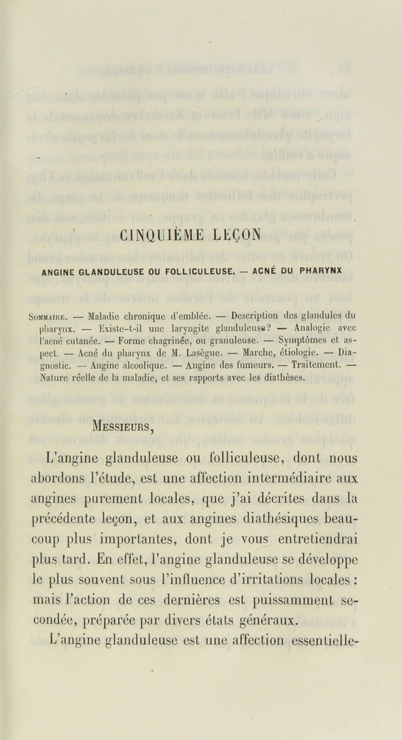 CINQUIEME LEÇON ANGINE GLANDULEUSE OU FOLLICULEUSE. — ACNÉ DU PHARYNX SoMUAiuE. — Maladie chronique d’emblée. — Description des glandules du pliarynx. — Existe-l-il une laryngite glanduleuse? — Analogie avec l’acné cutanée. — Forme chagrinée, ou granuleuse. — Symptômes et as- pect. — Acné du pharynx de M. Lasègue. — Marche, étiologie. — Dia- gnostic. — Angine alcoolique. — Angine des fumeurs. — Traitement. — Nature réelle de la maladie, et ses rapports avec les diathèses. Messieurs, L’angine glanduleuse ou folliculeuse, dont nous abordons l’élude, est une affection intermédiaire aux angines purement locales, que j’ai décrites dans la précédente leçon, et aux angines diathésiques beau- coup plus importantes, dont je vous entretiendrai plus lard. En effet, l’angine glanduleuse se développe le plus souvent sous l’influence d’irritations locales : mais l’action de ces dernières est puissamment se- condée, préparée par divers états généraux. L’angine glanduleuse est une affection essentielle-