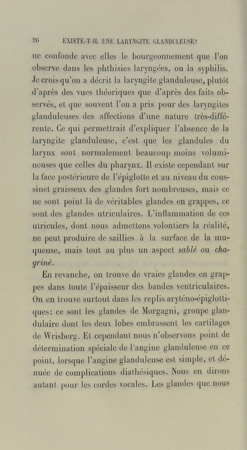 Jic coiilüiide avec elles le bourgeoiiiiemenL que l’on observe dans les plilliisies laryngées, ou la syphilis. Je crois qu’on a décrit la laryngite glanduleuse, plutôt d’après des vues théoriques que d’après des faits ob- servés, et que souvent l’on a pris pour des laryngites glanduleuses des affections d’une nature très-diffé- rente. Ce qui permettrait d’expliquer l’absence de la laryngite glanduleuse, c’est que les glandules du larynx sont normalement beaucoup moins volumi- neuses que celles du pharynx. Il existe cependant sur la lace postérieure de l’épiglotte et au niveau du cous- sinet graisseux des glandes fort nombreuses, mais ce ne sont point là de véritables glandes en grappes, ce sont des glandes utriculaires. L’inllammation de ces utricules, dont nous admettons volontiers la réalité, ne peut produire de saillies à la surface de la mu- queuse, mais tout au plus un aspect ou cha- griné. En revanche, on trouve de vraies glandes en grap- pes dans toute l’épaisseur des bandes ventriculaires, ün en trouve surtout dans les replis aryténo-épiglotti- ques: ce sont les glandes de Morgagni, groupe glan- dulaire dont les deux lobes embrassent les cartilages de Wrisberg. Et cependant nous n’observons point de détermination spéciale de l’angine glantluleuse en ce point, lorsque l’angine glanduleuse est simple, et dé- nuée de complications diatbésiques. Nous en dirons autant pour les cordes vocales. Les glandes que nous