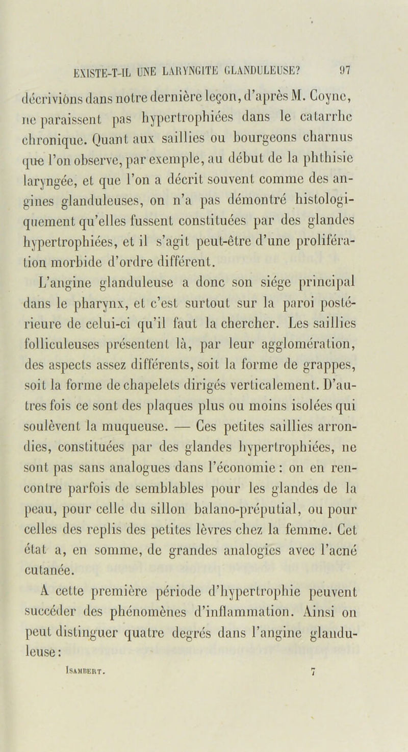 décrivions dans noire dernière leçon, d’après M. Coyne, ne paraissent pas hypertrophiées dans le catarrhe chronique. Quant aux saillies ou bourgeons charnus que l’on observe, par exemple, au début de la phthisie laryngée, et que l’on a décrit souvent comme des an- gines glanduleuses, on n’a pas démontré histologi- quement qu’elles fussent constituées par des glandes hypertrophiées, et il s’agit peut-être d’une proliféra- tion morbide d’ordre différent. L’angine glanduleuse a donc son siège principal dans le pharynx, et c’est surtout sur la paroi posté- rieure de celui-ci qu’il faut la chercher. Les saillies folliculeuses })résentent là, par leur agglomération, des aspects assez différents, soit la forme de grappes, soit la forme de chapelets dirigés verticalement. D’au- tres fois ce sont des plaques plus ou moins isolées qui soulèvent la muqueuse. — Ces petites saillies arron- dies, constituées par des glandes hypertrophiées, ne sont pas sans analogues dans l’économie : on en ren- contre parfois de semblables pour les glandes de la peau, pour celle du sillon balano-préputial, ou pour celles des replis des petites lèvres chez la femme. Cet état a, en somme, de grandes analogies avec l’acné cutanée. A cette première période d’liypertro|)hie peuvent succéder des phénomènes d’inllammation. Ainsi on peut distinguer quatre degrés dans l’angine glandu- leuse :