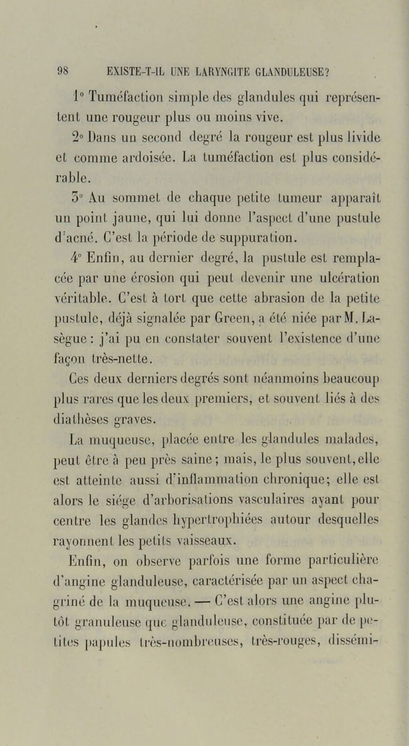 1® Tuméfaclioii sini})le des glaiidules qui représen- lenl une rougeur plus ou moins vive. 2° Dans un second degré la rougeur est plus livide et comme ardoisée. La tuméfaction est plus considé- rable. 5 Au sommet de chaque petite tumeur apparaît un point jaune, qui lui donne l’aspect d’une pustule d’acné. C’est la période de suppuration. 4“ Enfin, au dernier degré, la pustule est rempla- cée par une érosion qui peut devenir une ulcération véritable. C’est à tort que cette abrasion de la petite pustule, déjà signalée par Green, a été niée parM. ki- sègue : j’ai pu en constater souvent l’existence d’une façon très-nette. Ces deux derniers degrés sont néanmoins beaucoup plus rares que les deux premiers, et souvent liés à des diathèses graves. La muqueuse, placée entre les glaiidules malades, jieut être à peu près saine; mais, le plus souvent,elle est atteinte aussi d’inllammation chronique; elle est alors le siège d’arborisalions vasculaires ayant pour centre les glandes hypertrophiées autour desquelles rayonnent les petits vaisseaux. Enfin, on observe parfois une forme particulière d’angine glanduleuse, caractérisée par un aspect cha- griné de la muqueuse. — C’est alors une angine plu- tôt granuleuse que glanduleuse, constituée par de })('- tites [lapides Irès-nomhreuses, très-rouges, dissémi-