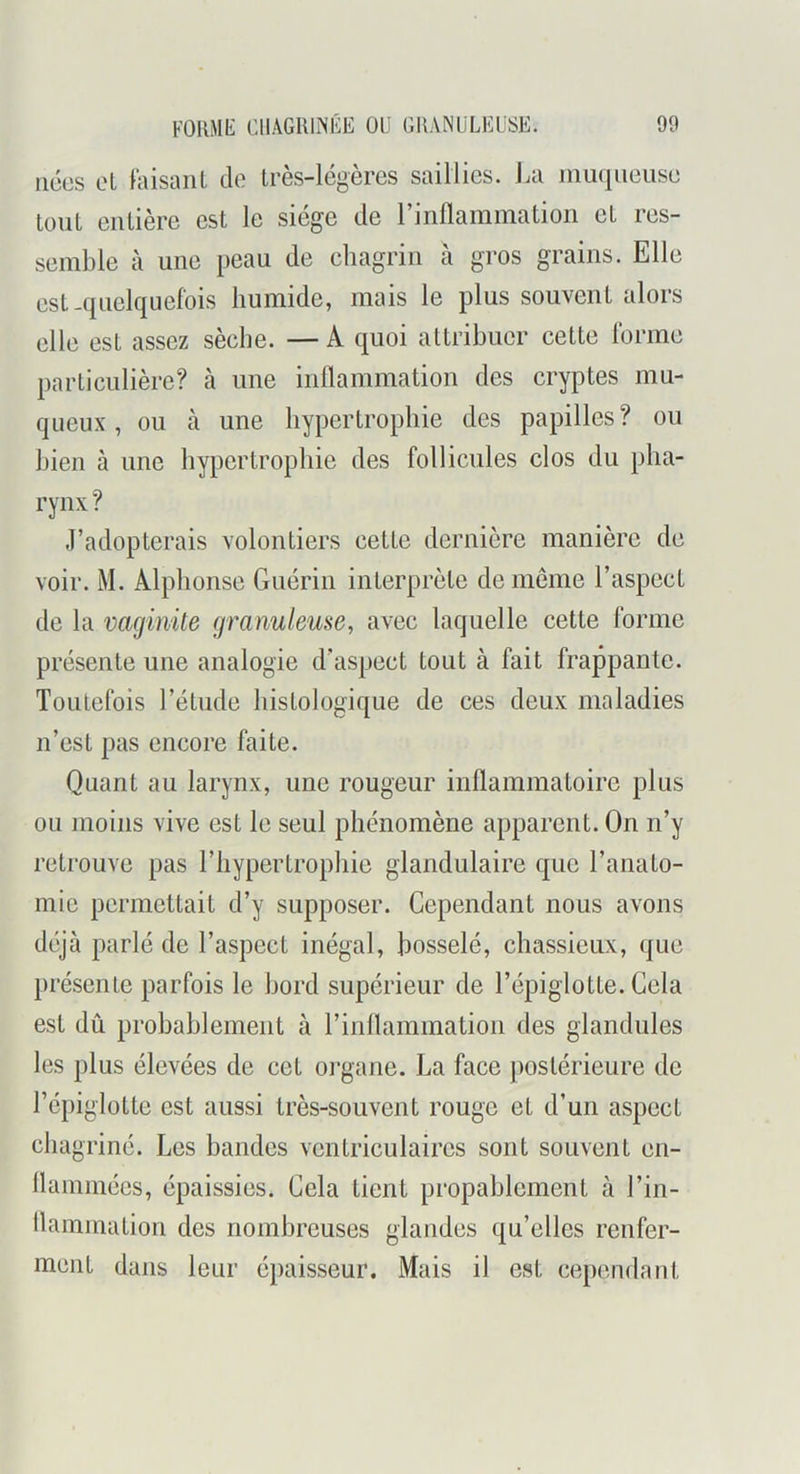 nées el faisant do très-légères saillies. La muqueuse tout entière est le siège de l’inflammation et res- semble à une peau de ehagrin à gros grains. Elle est-quelquefois humide, mais le plus souvent alors elle est assez sèche. — A quoi attribuer cette forme particulière? à une inflammation des cryptes mu- queux , ou à une hypertrophie des papilles? ou bien à une hypertrophie des follicules clos du pha- rynx ? J’adopterais volontiers cette dernière manière de voir. M. Alphonse Guérin interprète de même l’aspect de la vaginite granuleuse, avec laquelle cette forme présente une analogie d’aspect tout à fait frappante. Toutefois l’étude histologique de ces deux maladies n’est pas encore faite. Quant au larynx, une rougeur inflammatoire plus ou moins vive est le seul phénomène apparent. On n’y retrouve pas l’hypertrophie glandulaire que l’anato- mie permettait d’y supposer. Cependant nous avons déjà parlé de l’aspect inégal, bosselé, chassieux, que présente parfois le bord supérieur de l’épiglotte. Gela est dû prohahlement à rinflammation des glandules les plus élevées de cet organe. La face postérieure de l’épiglotte est aussi très-souvent rouge et d’un aspect chagriné. Les bandes ventriculaires sont souvent en- flammées, épaissies. Gela tient propahlement à l’in- llainmation des nombreuses glandes qu’elles renfer- ment dans leur épaisseur. Mais il est cependant
