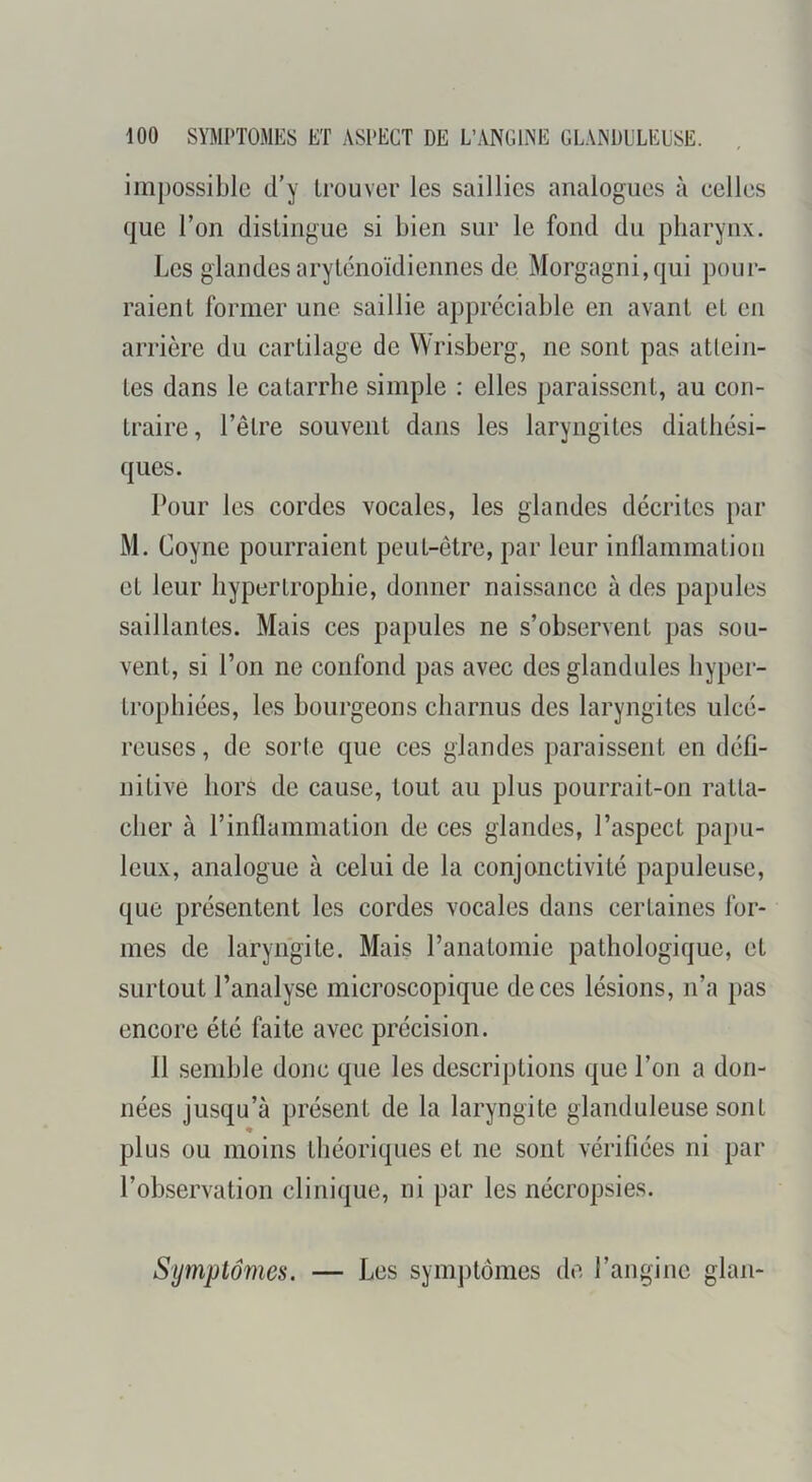 im})Ossible d’y trouver les saillies analogues à eelles que l’on distingue si bien sur le fond du pharynx. Les glandes arytcnoïdiennes de Morgagni,qui pour- raient former une saillie appréciable en avant et en arrière du cartilage de Wrisberg, ne sont pas attein- tes dans le catarrhe simple : elles paraissent, au con- traire, l’être souvent dans les laryngites diatliési- ques. Pour les cordes vocales, les glandes décrites par M. Coyne pourraient peut-être, par leur inllammatioii et leur hypertrophie, donner naissance à des papules saillantes. Mais ces papules ne s’observent pas sou- vent, si l’on ne confond pas avec des glandules hyper- trophiées, les bourgeons charnus des laryngites ulcé- reuses, de sorte que ces glandes paraissent en défi- nitive hors de cause, tout au plus pourrait-on ratta- cher à l’inflammation de ces glandes, l’aspect popu- leux, analogue à celui de la conjonctivité papuleuse, que présentent les cordes vocales dans certaines for- mes de laryngite. Mais l’anatomie pathologique, et surtout l’analyse microscopique de ces lésions, n’a pas encore été faite avec précision. 11 semble donc que les descriptions que l’on a don- nées jusqu’à présent de la laryngite glanduleuse sont « plus ou moins théoriques et ne sont vérifiées ni par l’observation clinique, ni par les nécropsies. Symptômes. — Les symptômes de l’angine glan-
