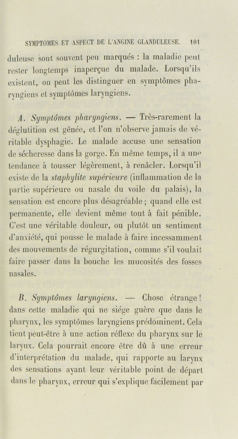 (lüleiisc sont souvent pen marqués : la maladie peut rester longtemps inaperçue du malade. Lorsqu’ils existent, on peut les distinguer en symptômes pha- ryngiens et symptômes laryngiens. Â. Symptômes pharyngiens. — Très-rarement la déglutition est gênée, et l’on n’observe jamais de vé- ritable dysphagie. Le malade accuse une sensation do sécheresse dans la gorge. En même temps, il a un<^ tendance à tousser légèrement, à renâcler. Lorsqu’il existe de la staphylite supérieure (inflammation de la partie supérieure ou nasale du voile du palais), la sensation est encore plus désagréable ; quand elle est permanente, elle devient même tout à fait pénible. C’est une véritable douleur, ou plutôt un sentiment d’anxiété, qui pousse le malade à faire incessamment des mouvements de régurgitation, comme s’il voulait faire passer dans la bouche les mucosités des fosses nasales. B. Symptômes laryngiens. — Chose étrange ! dans cette maladie qui ne siège guère que dans le pharynx, les symptômes laryngiens prédominent. Cela tient peut-être à une action réflexe du pharynx sur le larynx. Cela pourrait encore être dû à une erreur d’interprétation du malade, qui rapporte au larynx des sensations ayant leur véritable point de départ dans le pharynx, erreur qui s’explique facilement par