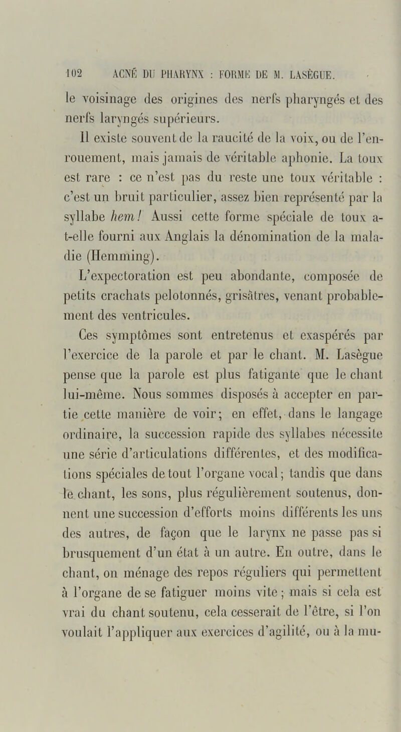 le voisinage des origines des nerfs pliaryngés et des nerfs laryngés supérieurs. 11 existe souvent de la raucité de la voix, ou de l’en- rouement, mais jamais de véritable aphonie. La toux est rare : ce n’est pas du reste une toux véritable : c’est un bruit particulier, assez bien représenté par la syllabe hem! Aussi cette forme spéciale de toux a- t-elle fourni aux Anglais la dénomination de la mala- die (Hemming). L’expectoration est peu abondante, composée de petits crachats pelotonnés, grisâtres, venant probable- ment des ventricules. Ces symptômes sont entretenus et exaspérés par l’exercice de la parole et par le chant. M. Lasègue pense que la parole est plus fatigante que le chant lui-même. Nous sommes disposés à accepter en par- tie ^cette manière de voir; en effet, dans le langage ordinaire, la succession rapide des syllabes nécessite jine série d’articulations différentes, et des modifica- tions spéciales de tout l’organe vocal ; tandis que dans le chant, les sons, plus régulièrement soutenus, don- nent une succession d’efforts moins différents les uns des autres, de façon que le larynx ne passe pas si brusquement d’un état à un autre. En outre, dans le chant, on ménage des repos réguliers qui permettent à l’organe de se fatiguer moins vite; mais si cela est vrai du chant soutenu, cela cesserait de l’être, si l’on voulait l’appliquer aux exercices d’agilité, ou à la mu-