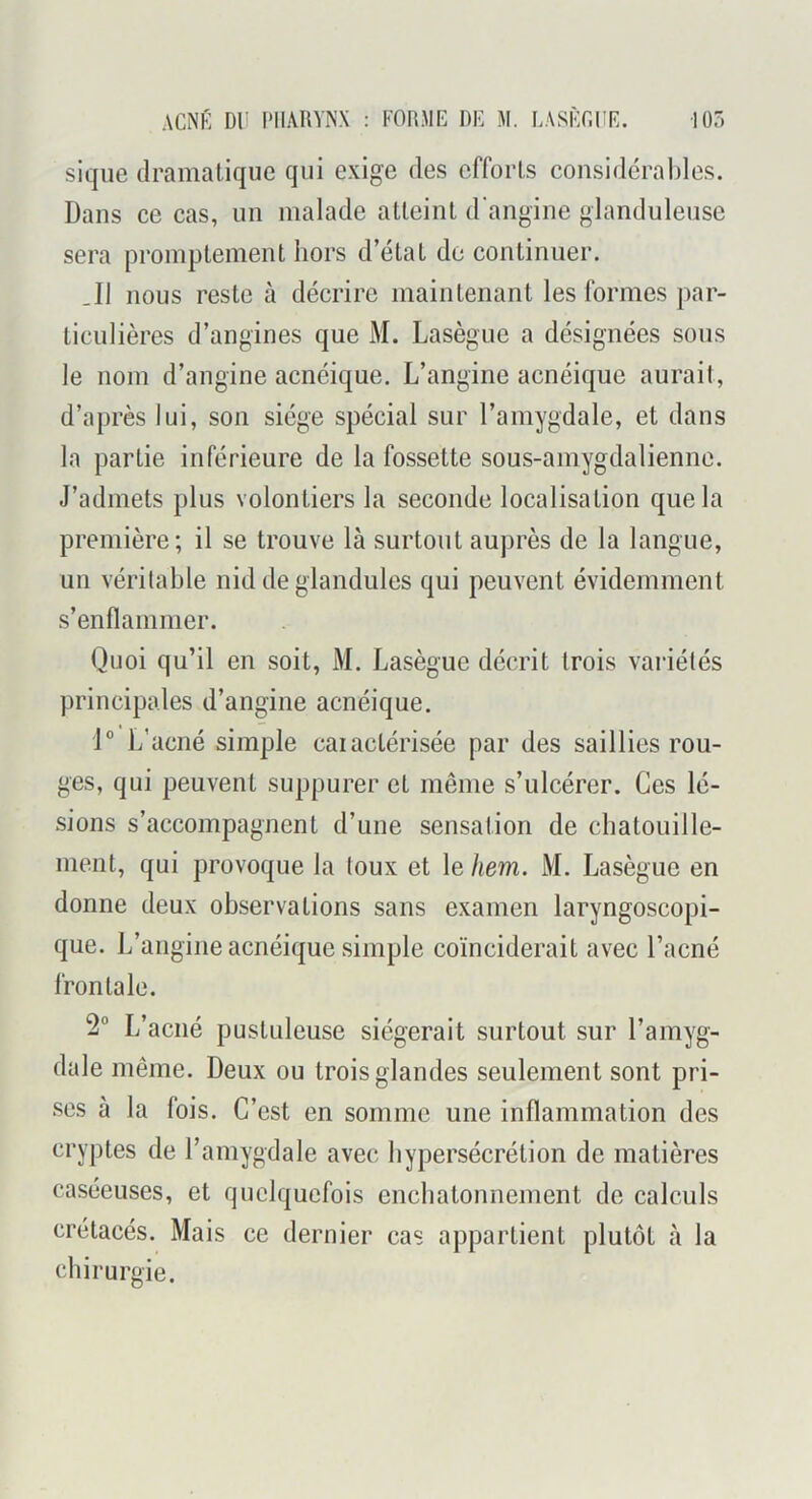 siqiie dramatique qui exige des efforts considérables. Dans ce cas, un malade atteint d'angine glanduleuse sera promptement hors d’état de continuer. .11 nous reste à décrire maintenant les formes par- ticulières d’angines que M. Lasègue a désignées sous le nom d’angine acnéique. L’angine acnéique aurait, d’après lui, son siège spécial sur l’amygdale, et dans la partie inférieure de la fossette sous-amygdalienne. J’admets plus volontiers la seconde localisation que la première; il se trouve là surtout auprès de la langue, un véritable nid de glandules qui peuvent évidemment s’enflammer. Quoi qu’il en soit, M. Lasègue décrit trois variétés principales d’angine acnéique. 1° L’acné simple caiactérisée par des saillies rou- ges, qui peuvent suppurer et même s’ulcérer. Ces lé- sions s’accompagnent d’une sensation de chatouille- ment, qui provoque la toux et le hem. M. Lasègue en donne deux observations sans examen laryngoscopi- que. L’angine acnéique simple coïnciderait avec l’acné frontale. 2° L’acné pustuleuse siégerait surtout sur l’amyg- dale même. Deux ou trois glandes seulement sont pri- ses à la fois. C’est en somme une inflammation des cryptes de l’amygdale avec hypersécrétion de matières caséeuses, et quelquefois enchatonneinent de calculs crétacés. Mais ce dernier cas appartient plutôt à la chirurgie.