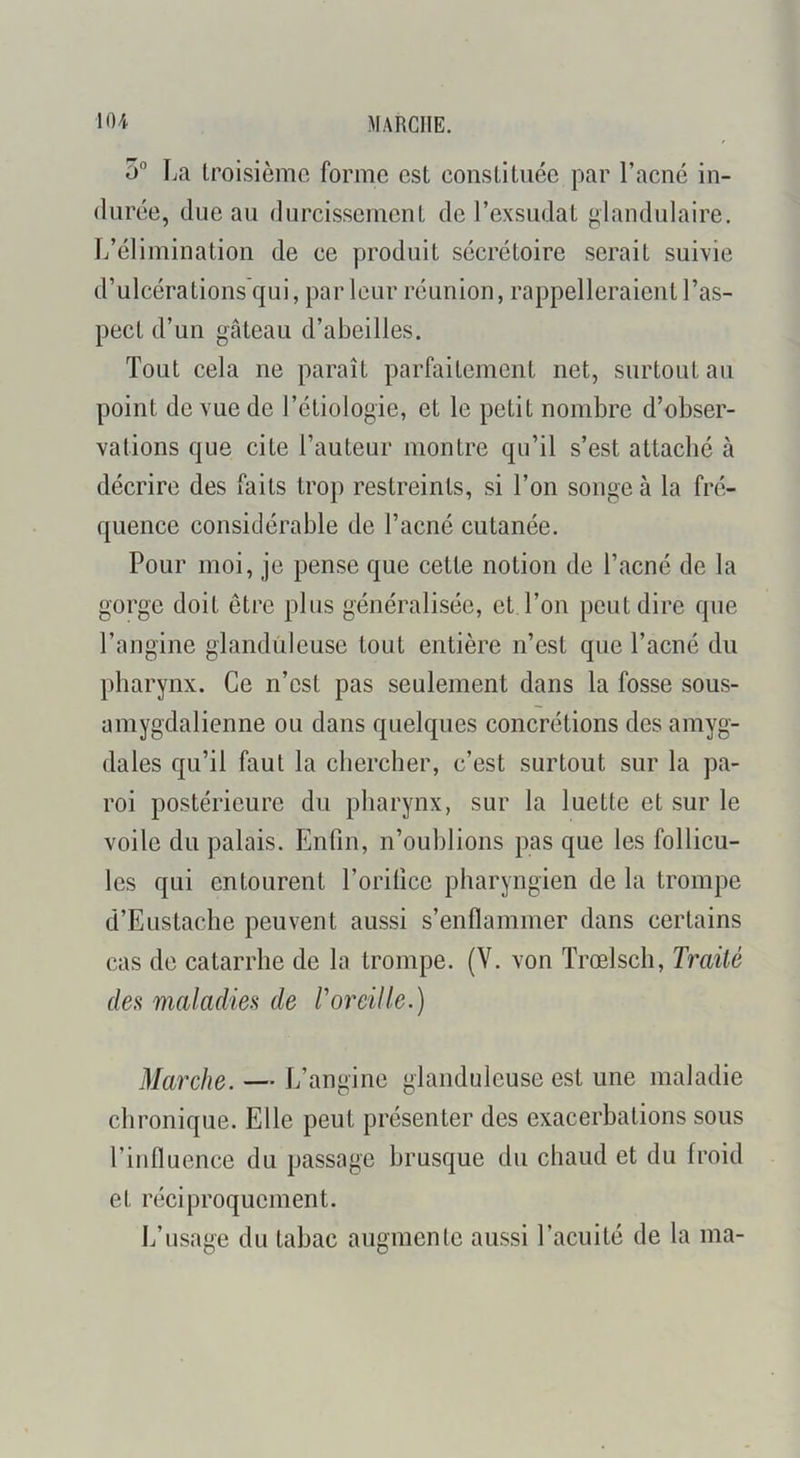 MARCHE. \0A 5° La troisième forme est constituée par l’acné in- durée, due au durcissement de l’exsudât glandulaire. L’élimination de ce produit sécrétoire serait suivie d’ulcérations'qui, parleur réunion, rappelleraient l’as- pect d’un gâteau d’abeilles. Tout cela ne paraît parfaitement net, surtout au point de vue de l’étiologie, et le petit nombre d’obser- vations que cite l’auteur montre qu’il s’est attaché à décrire des faits trop restreints, si l’on songe à la fré- quence considérable de l’acné cutanée. Pour moi, je pense que cette notion de l’acné de la gorge doit être plus généralisée, et l’on peut dire que l’angine glanduleuse tout entière n’est que l’acné du pharynx. Ce n’est pas seulement dans la fosse sous- amygdalienne ou dans quelques concrétions des amyg- dales qu’il faut la chercher, c’est surtout sur la pa- roi postérieure du pharynx, sur la luette et sur le voile du palais. Enfin, n’oublions pas que les follicu- les qui entourent l’orifice pharyngien de la trompe d’Eustache peuvent aussi s’enflammer dans certains cas de catarrhe de la trompe. (V. von Trœlsch, Traité des maladies de T oreille.) Marche. — L’angine glanduleuse est une maladie chronique. Elle peut présenter des exacerbations sous l’influence du passage brusque du chaud et du froid et réciproquement. L’usage du tabac augmente aussi l’acuité de la ma-