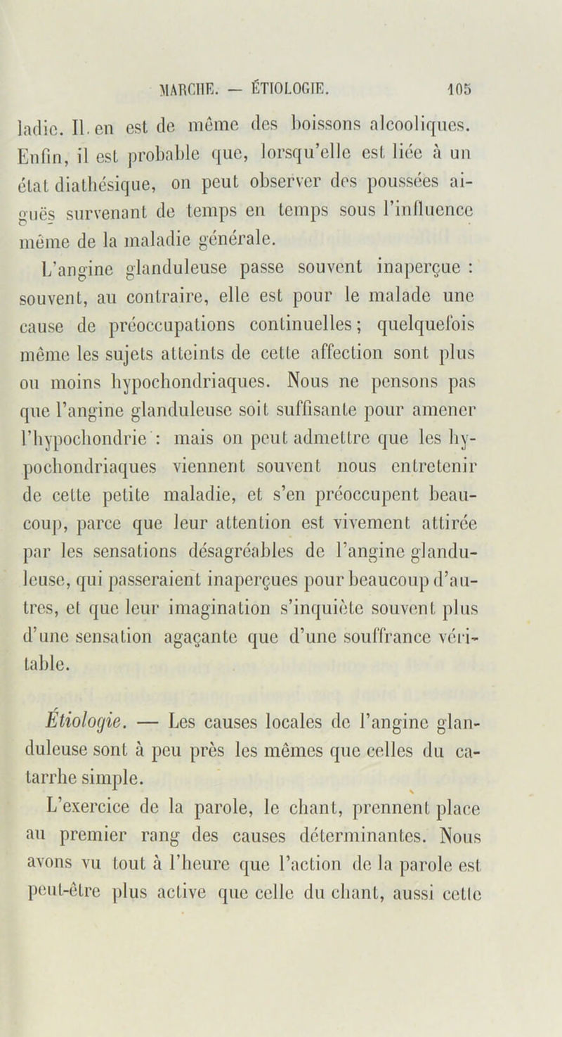 ladic. II. en est de meme des l)oissons alcooliques. Enfin, il est probable que, lorsqu’elle est liée à un élat diatbésique, on peut observer des poussées ai- guës survenant de temps en temps sous rinlluence meme de la maladie générale. L’angine glanduleuse passe souvent inaperçue : souvent, au contraire, elle est pour le malade une cau.se de préoccupations continuelles ; quelquefois meme les sujets atteints de cette affection sont plus ou moins bypoebondriaques. Nous ne pensons pas que l’angine glanduleuse soit suffisante pour amener riiypocbondrie : mais on peut admettre que les by- poebondriaques viennent souvent nous entretenir de cette petite maladie, et s’en préoccupent beau- couj), parce que leur attention est vivement attirée par les sensations désagréables de l’angine glandu- leuse, qui passeraient inaperçues pour beaucoup d’au- tres, et que leur imagination s’inquiète souvent plus d’une sensation agaçante que d’une souffrance véiv table. Étiologie. — Les causes locales de l’angine glan- duleuse sont à peu près les mêmes que celles du ca- tarrhe simple. L’exercice de la parole, le chant, prennent place au premier rang des causes déterminantes. Nous avons vu tout à l’heure que l’action de la parole est peut-être plus active que celle du chant, aussi cette