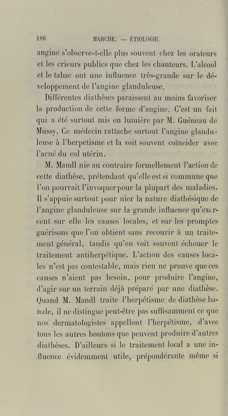 angine s’observe-1,-clle plus souvent chez les orateurs et les crieurs publics que chez les chanteurs. L’alcool et le tabac ont une influence très-grande sur le dé- veloppement de l’angine glanduleuse. Différentes diathèses paraissent au moins favoriser la production de cette forme d’angine. C’est un fait qni a été surtout mis en lumière par M. Guéneau de Mussy. Ce médecin rattache surtout l’angine glandu- leuse à riierpétisme et la voit souvent coïncider avec l’acné du col utérin. M. Mandl nie au contraire formellement l’action de cette diathèse, prétendant qu’elle est si commune que l’on pourrait l’invoquerpour la plupart des maladies, II s’appuie surtout j)our nier la nature diathésique de l’angine glanduleuse sur la grande influence qu’exer- cent sur elle les causes locales, et sur les promptes guérisons que l’on obtient sans recourir à un traite- ment général, tandis qu’on voit, souvent échouer le traitement antiherpélique. L’action des causes loca- les n’est pas contestable, mais rien ne prouve que ces causes n’aient pas besoin, pour produire l’angine, d’agir sur un terrain déjà préparé par une diathèse. Quand M. Mandl traite l’herpétisme de diathèse ba- nale, il ne distingue peut-être pas suffisamment ce que nos dermatologistes appellent l’herpétisme, d’avec tous les autres boutons que peuvent produire d’autres diathèses. D’ailleurs si le traitement local a une in- fluence évidemment utile, prépondérante même si