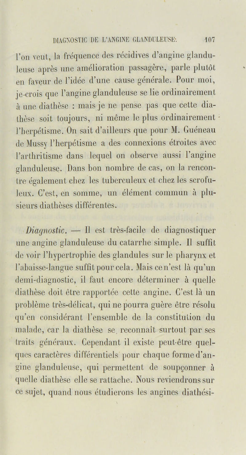 l’on voiil, la fréquence des récidives d’angine glandu- leuse après une amélioration passagère, parle plutôt en faveur de l’idée d’une cause générale. Pour moi, je-crois que l’angine glanduleuse se lie ordinairement à nne diathèse : mais je ne pense pas que cette dia- thèse soit toujours, ni môme le plus ordinairement - l’herpétisme. On sait d’ailleurs que })Our M. Guéneau de Mussy l’herpétisme a des connexions étroites avec l’arthritisme dans lequel on observe aussi l’angine glanduleuse. Dans bon nombre de cas, on la rencon- tre également chez les tuberculeux et chez les scrofu- leux. C’est, en somme, un élément commun à plu- sieurs diathèses différentes. Diagnostic. — Il est très-facile de diagnostiquer une angine glanduleuse du catarrhe simple. Il suffit de voir l’hypertrophie des glandules sur le j)harynx et l’ahaisse-langue suffit pour cela. Mais cen’est là qu’un demi-diagnostic, il faut encore déterminer à quelle diathèse doit être rapportée cette angine. C’est là un problème très-délicat, qui ne pourra guère être résolu qu’en considérant l’ensemble de la constitution du malade, car la diathèse se. reconnaît surtout par scs traits généraux. Cependant il existe peut-être quel- ques caractères différentiels pour chaque forme d’an- gine glanduleuse, qui permettent de soupçonner à quelle diathèse elle se rattache. Nous reviendrons sur ce sujet, quand nous étudierons les angines diathési-