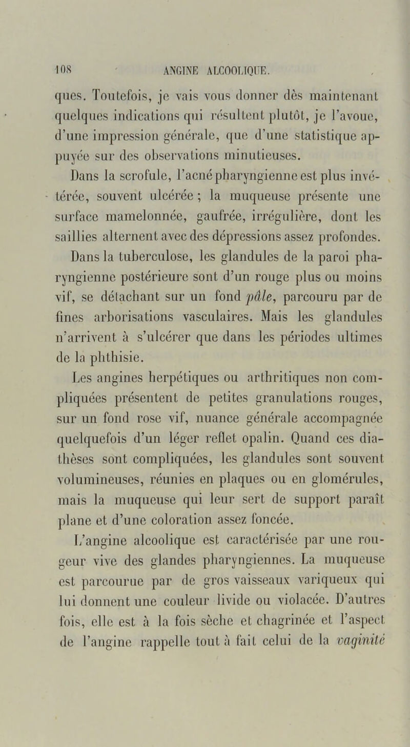 lOS ANGINK ALCOOUQliE. qnes. Toutefois, je vais vous donner dès maintenant quelques indications qui résultent plutôt, je l’avoue, d’une impression générale, que d’une statistique ap- puyée sur des observations minutieuses. Dans la scrofule, l’acnépliaryngienne est plus invé- ■ térée, souvent ulcérée ; la muqueuse présente une surface mamelonnée, gaufrée, irrégulière, dont les saillies alternent avec des dépressions assez profondes. Dans la tuberculose, les glandules de la paroi pha- ryngienne postérieure sont d’un rouge plus ou moins vif, se détachant sur un fond j)àle, parcouru par de fines arborisations vasculaires. Mais les glandules n’arrivent à s’ulcérer que dans les périodes ultimes de la phthisie. Les angines herpétiques ou arthritiques non com- pliquées présentent de petites granulations rouges, sur un fond rose vif, nuance générale accompagnée quelquefois d’un léger reflet opalin. Quand ces dia- thèses sont compliquées, les glandules sont souvent volumineuses, réunies en plaques ou en glomérules, mais la muqueuse qui leur sert de support paraît plane et d’une coloration assez foncée. [/angine alcoolique est caractérisée par une rou- geur vive des glandes pharyngiennes. La muqueuse est parcourue par de gros vaisseaux variqueux qui lui donnent une couleur livide ou violacée. D’autres fois, elle est h. la fois sèche et chagrinée et l’aspect de l’angine rappelle tout à fait celui de la vaginite