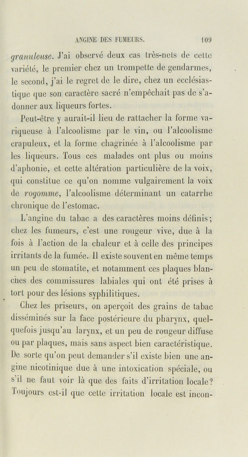 ANGINE DES FUMEURS. lO'J gratmleme. J’ai observé deux cas Irès-riels de celle varicLé, le premier cliez un Irompelte de gendarmes, le second, j’ai le regret de le dire, chez un ecclésias- tique que son caractère sacré n’empêchait pas de s’a- donner aux liqueurs fortes. Peut-être y aurait-il lieu de rattacher la forme va- riqueuse à l’alcoolisme par le vin, ou l’alcoolisme crapuleux, et la forme chagrinée à l’alcoolisme par les liqueurs. Tous ces malades ont plus ou moins d’aphonie, et cette altération particulière de la voix, qui constitue ce qu’on nomme vulgairement la voix de rogomme, l’alcoolisme déterminant un catarrhe chronique de l’estomac. L'angine du tabac a des caractères moins définis ; chez les fumeurs, c’est une rongeur vive, due à la fois à l’action de la chaleur et à celle des principes irritants de la fumée. 11 existe souvent en même temps un peu de stomatite, et notamment ces plaques hlan- ciies des commissures labiales qui ont été prises à tort pour des lésions syphilitiques. Chez les priseurs, on aperçoit des grains de tabac disséminés sur la face postérieure du pharynx, quel- quefois jusqu’au larynx, et un peu de rougeur diffuse ou par plaques, mais sans aspect bien caractéristique. De sorte qu’on peut demander s’il existe bien une an- gine nicotinique due à une intoxication spéciale, ou s il ne laut voir là que des faits d’irritation locale? ioujours est-il que cette irritation locale est incon-