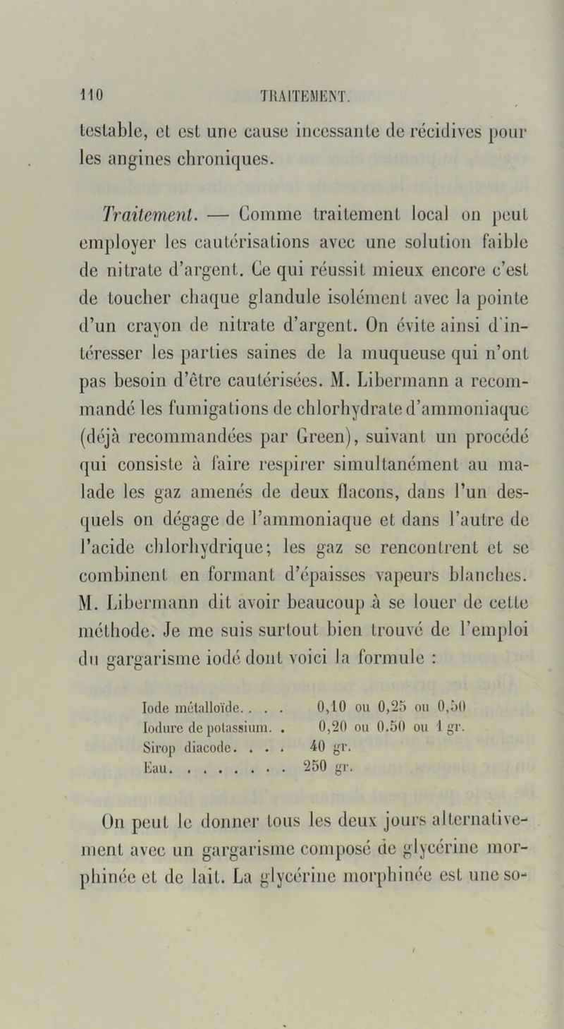 Icslablc, cl est une cause iiiccssaiiLe de récidives pour les angines chroniques. traitement. — Comme trailemenl local on peut employer les cautérisalions avec une solulion faible de nitrate d’argent. Ce qui réussit mieux encore c’est de toucher chaque glandule isolément avec la pointe d’un crayon de nitrate d’argent. On évite ainsi d'in- téresser les parties saines de la muqueuse qui n’ont pas besoin d’être cautérisées. M. Libermann a recom- mandé les fumigations de chlorhydrate d’ammoniaque (déjà recommandées par Green), suivant un procédé qui consiste à faire respirer simultanément au ma- lade les gaz amenés de deux flacons, dans l’un des- quels on dégage de rammoniaque et dans l’autre de l’acide chlorhydrique; les gaz se rencontrent et se combinent en formant d’épaisses vapeurs blanches. M. Libermann dit avoir beaucoup à se louer de cette méthode. Je me suis surtout bien trouvé de l’emploi du gargarisme iodé dont voici la formule : Iode mélalloïde.. . . 0,10 ou 0,25 ou 0,50 lodure de polassium. . 0,20 ou 0.50 ou 1 gr. Sirop diacode. ... -40 gr. Eau 250 gr. Ün peut le donner tous les deux jours alternative- ment avec un gargarisme composé de glycérine mor- phinéc et de lait. La glycérine morphinée est uneso- I
