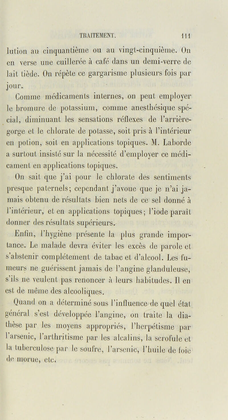 lution au cinquantième ou au vingt-cinquième. On en verse une cuillerée à café dans un demi-verre de lait tiède. On répète ce gargarisme plusieurs fois par jour. Comme médicaments internes, on peut employer le bromure de potassium, comme anesthésique spé- cial, diminuant les sensations réflexes de l’arrière- gorge et le chlorate de potasse, soit pris à l’intérieur en potion, soit en applications topiques. M. Laborde a surtout insisté sur la nécessité d’employer ce médi- cament en applications topiques. On sait que j’ai pour le chlorate des sentiments presque paternels; cependant j’avoue que je n’ai ja- mais obtenu de résultats bien nets de ce sel donné à l’intérieur, et en applications topiques; l’iode paraît donner des résultats supérieurs. Enfin, l’hygiène présente la plus grande impor- tance. Le malade devra éviter les excès de parole et s’abstenir complètement de tabac et d’alcool. Les fu- meurs ne guérissent jamais de l’angine glanduleuse, s’ils ne veulent pas renoncer à leurs habitudes. Il en est de même des alcooliques. Quand on a déterminé sous l’influence de quel état général s’est développée l’angine, on traite la dia- thèse par les moyens appropriés, l’iierpétisme par 1 arsenic, l’arthritisme par les alcalins, la scrofule et la tuberculose par le soufre, l’arsenic, l’huile de loie d(i morue, etc.