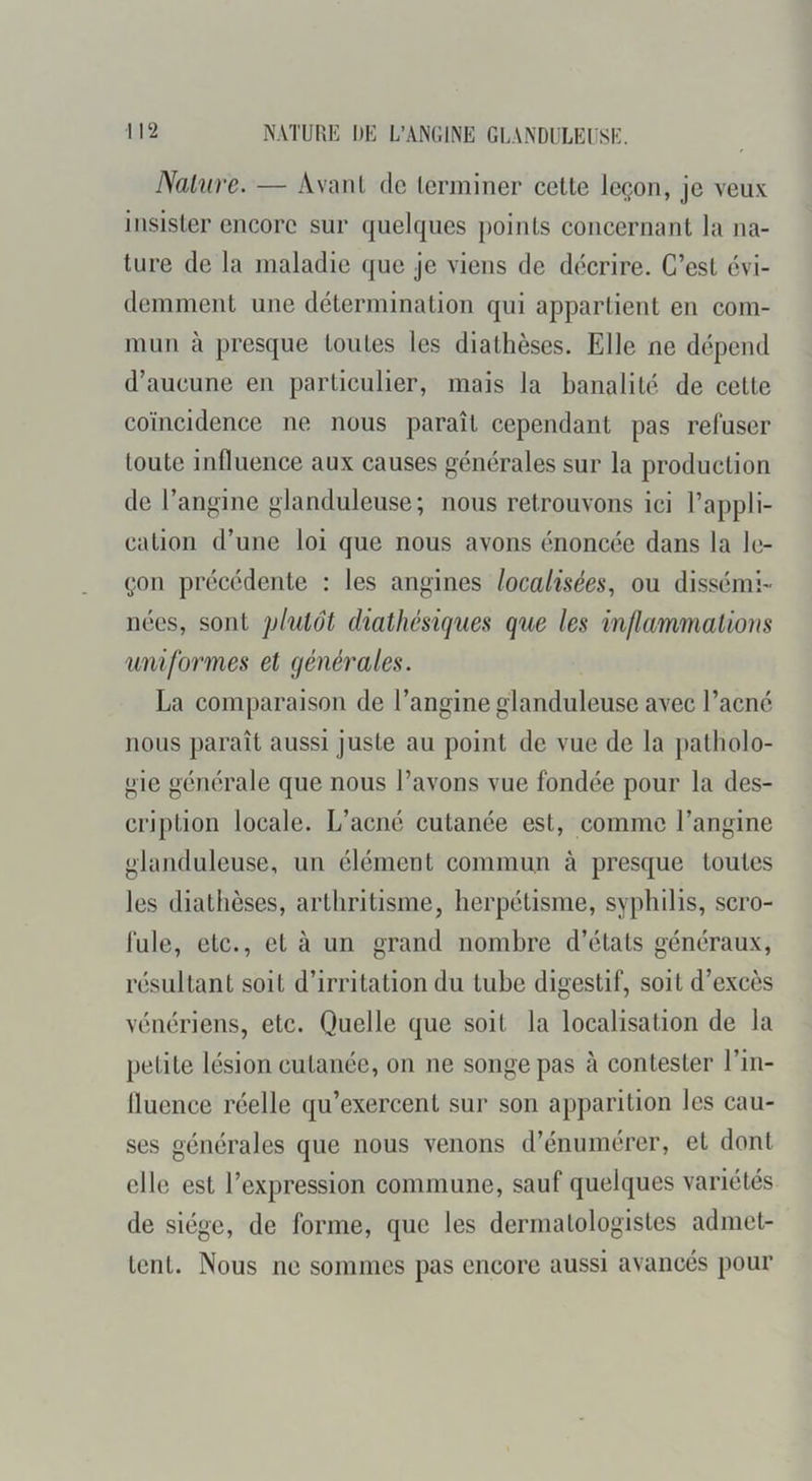 Nature. — Avant de terminer cette leçon, je veux insister encore sur quelques points concernant la na- ture de la maladie que je viens de décrire. C’est évi- demment une détermination qui appartient en com- mun à presque toutes les diathèses. Elle ne dépend d’aucune en particulier, mais la banalité de cette coïncidence ne nous paraît cependant pas refuser toute influence aux causes générales sur la production de l’angine glanduleuse; nous retrouvons ici l’appli- cation d’une loi que nous avons énoncée dans la le- çon précédente : les angines localisées., ou dissémi- nées, sont plutôt diathésiques que les inflammations uniformes et générales. La comparaison de l’angine glanduleuse avec l’acné nous paraît aussi juste au point de vue de la patholo- gie générale que nous l’avons vue fondée pour la des- cription locale. L’acné cutanée est, comme l’angine glanduleuse, un élément commun à presque toutes les diathèses, arthritisme, herpétisme, syphilis, scro- fule, etc., et à un grand nombre d’états généraux, résultant soit d’irritation du tube digestif, soit d’excès vénériens, etc. Quelle que soit la localisation de la petite lésion cutanée, on ne songe pas à contester l’in- fluence réelle qu’exercent sur son apparition les cau- ses générales que nous venons d’énumérer, et dont elle est l’expression commune, sauf quelques variétés de siège, de forme, que les derrnatologistes admet- tent. Nous ne sommes pas encore aussi avancés pour