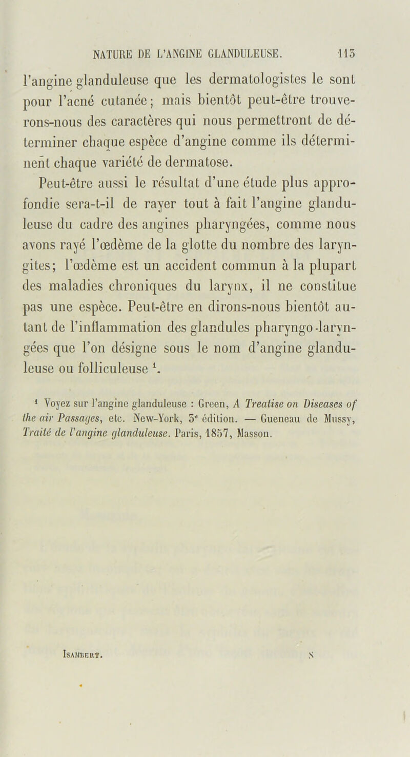 l’angine glanduleuse que les dermatologisles le sont pour l’acné cutanée; mais bientôt peut-être trouve- rons-nous des caractères qui nous permettront de dé- terminer chaque espèce d’angine comme ils détermi- nent chaque variété de dermatose. Peut-être aussi le résultat d’une étude plus appro- fondie sera-t-il de rayer tout à fait l’angine glandu- leuse du cadre des angines pharyngées, comme nous avons rayé l’oedème de la glotte du nombre des laryn- gites; Tœdèine est un accident commun à la plupart des maladies chroniques du larynx, il ne constitue pas une espèce. Peut-être en dirons-nous bientôt au- tant de l’inüammation des glandules pliaryngo-laryn- gées que l’on désigne sous le nom d’angine glandu- leuse ou folliculeuse * Voyez sur l’angine glanduleuse : Green, A Treaiise on Diseascs of lhe air Passades, etc. New-York, S' édition. — Gueneau do Mussy, Traité de l'angine glanduleuse. Paris, 1857, Masson. IsAJniERT. S