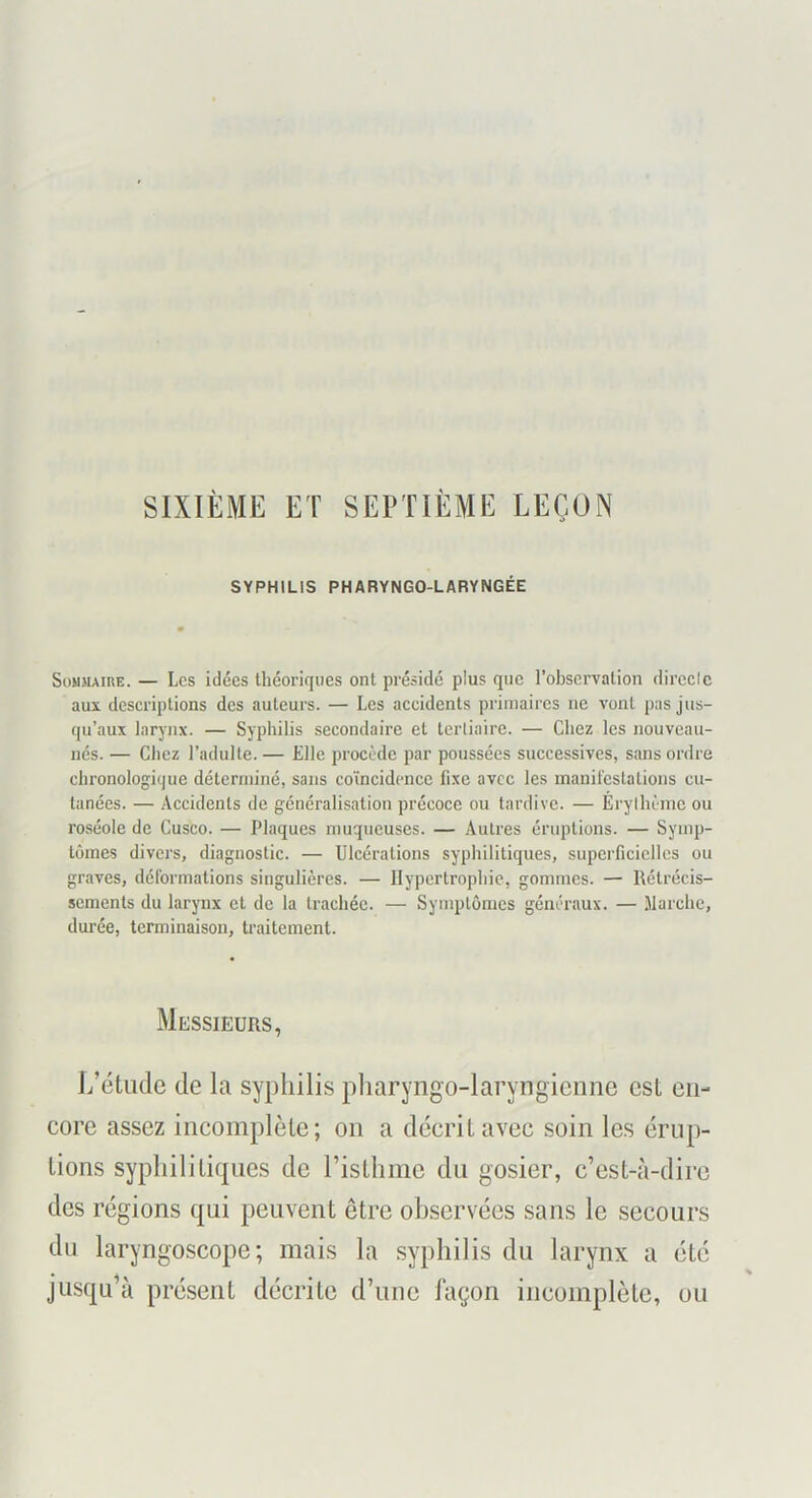SIXIÈME ET SEPTIÈME LEÇON SYPHILIS PHARYNGO-LARYNGÉE Sommaire. — Les idées Ihéoriques ont présidé plus que l’observation direclc aux descriptions des auteurs. — Les accidents primaires ne vont pas jus- qu’aux larynx. — Syphilis secondaire et terliairc. — Chez les nouveau- nés. — Chez l’adulte. — Elle procède par poussées successives, sans ordre chronologique déterminé, sans coïncidence fixe avec les manil'cstations cu- tanées. — Accidents de généralisation précoce ou tardive. — Erylhèmc ou roséole de Cusco. — Plaques muqueuses. — Autres éruptions. — Symp- tômes divers, diagnostic. — Ulcérations syphilitiques, superficielles ou graves, déformations singulières. — Hypertrophie, gommes. — Rétrécis- sements du larynx et de la trachée. — Symptômes généraux. — Marche, durée, terminaison, traitement. Messieurs, i/étiide de la syphilis pharyngo-laryngicnne est en- core assez incomplète; on a décrit avec soin les érup- tions syphilitiques de l’isthme du gosier, c’est-à-dire des régions qui peuvent être observées sans le secours du laryngoscope; mais la syphilis du larynx a été jusqu’à présent décrite d’nne façon incomplète, ou