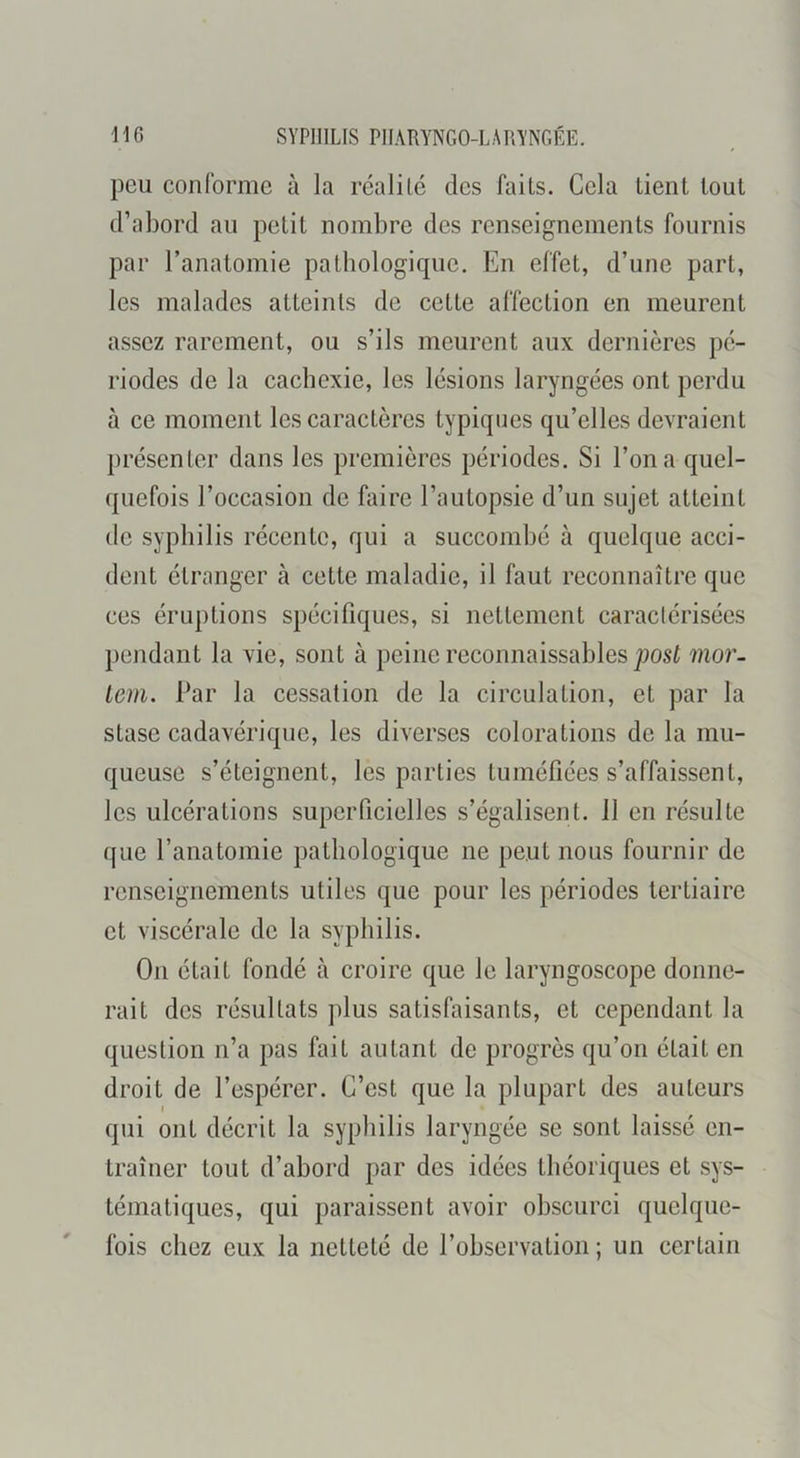 peu conforme à la réalité des faits. Cela tient tout d’abord au petit nombre des renseignements fournis par l’anatomie patbologiquc. En effet, d’une part, les malades atteints de cette affection en meurent assez rarement, ou s’ils meurent aux dernières pé- riodes de la cacbexie, les lésions laryngées ont perdu à ce moment les caractères typiques qu’elles devraient présenter dans les premières périodes. Si l’on a quel- quefois l’occasion de faire l’autopsie d’un sujet atteint de syphilis récente, qui a succombé à quelque acci- dent étranger à cette maladie, il faut reconnaître que ces éruptions spécifiques, si nettement caractérisées pendant la vie, sont à peine reconnaissables mor- lem. Par la cessation de la circulation, et par la stase cadavérique, les diverses colorations de la mu- queuse s’éteignent, les parties tuméfiées s’affaissent, les ulcérations superficielles s’égalisent. 11 en résulte que l’anatomie pathologique ne peut nous fournir de renseignements utiles que pour les périodes tertiaire et viscérale de la syphilis. On était fondé à croire que le laryngoscope donne- rait des résultats plus satisfaisants, et cependant la question n’a pas fait autant de progrès qu’on était en droit de l’espérer. C’est que la plupart des auteurs qui ont décrit la syphilis laryngée se sont laissé en- traîner tout d’abord par des idées théoriques et sys- tématiques, qui paraissent avoir obscurci quelque- fois chez eux la netteté de l’observation ; un certain
