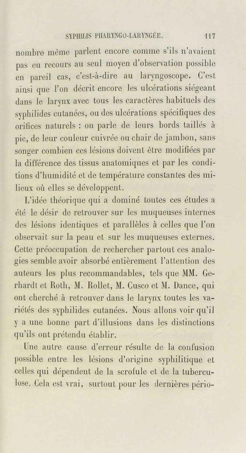 nombre même parlent encore comme s’ils n’avaient pas eu recours au seul moyen d’observation possible en pareil cas, c’est-à-dire au laryngoscope. C’est ainsi que l’on décrit encore les ulcérations siégeant dans le larynx avec tous les caractères habituels des sypliilides cutanées, ou des ulcérations spécifiques des orifices naturels : on parle de leurs bords taillés à pic, de leur couleur cuivrée ou chair de jambon, sans songer combien ces lésions doivent être modifiées par la différence des tissus anatomiques et par les condi- tions d’humidité et de température constantes des mi- lieux où elles se développent. L’idée théorique qui a dominé toutes ces études a été le désir de retrouver sur les muqueuses internes des lésions identiques et parallèles à celles que l’on observait sur la peau et sur les muqueuses externes. Cette préoccupation de rechercher partout ces analo- gies semble avoir absorbé entièrement l’attention des auteurs les plus recommandables, tels que MM. Ge- rhard t et Roth, M. Rollet, M. Cusco et M. Dance, qui ont cherché à retrouver dans le larynx toutes les va- riétés des sypliilides cutanées. Nous allons voir qu’il y a une bonne part d’illusions dans les distinctions qu’ils ont prétendu établir. Une autre cause d’erreur résulte de la confusion possible entre les lésions d’origine syphilitique et celles qui dépendent de la scrofule et de la tubercu- lose. Cela est vrai, surtout pour les dernières pério-