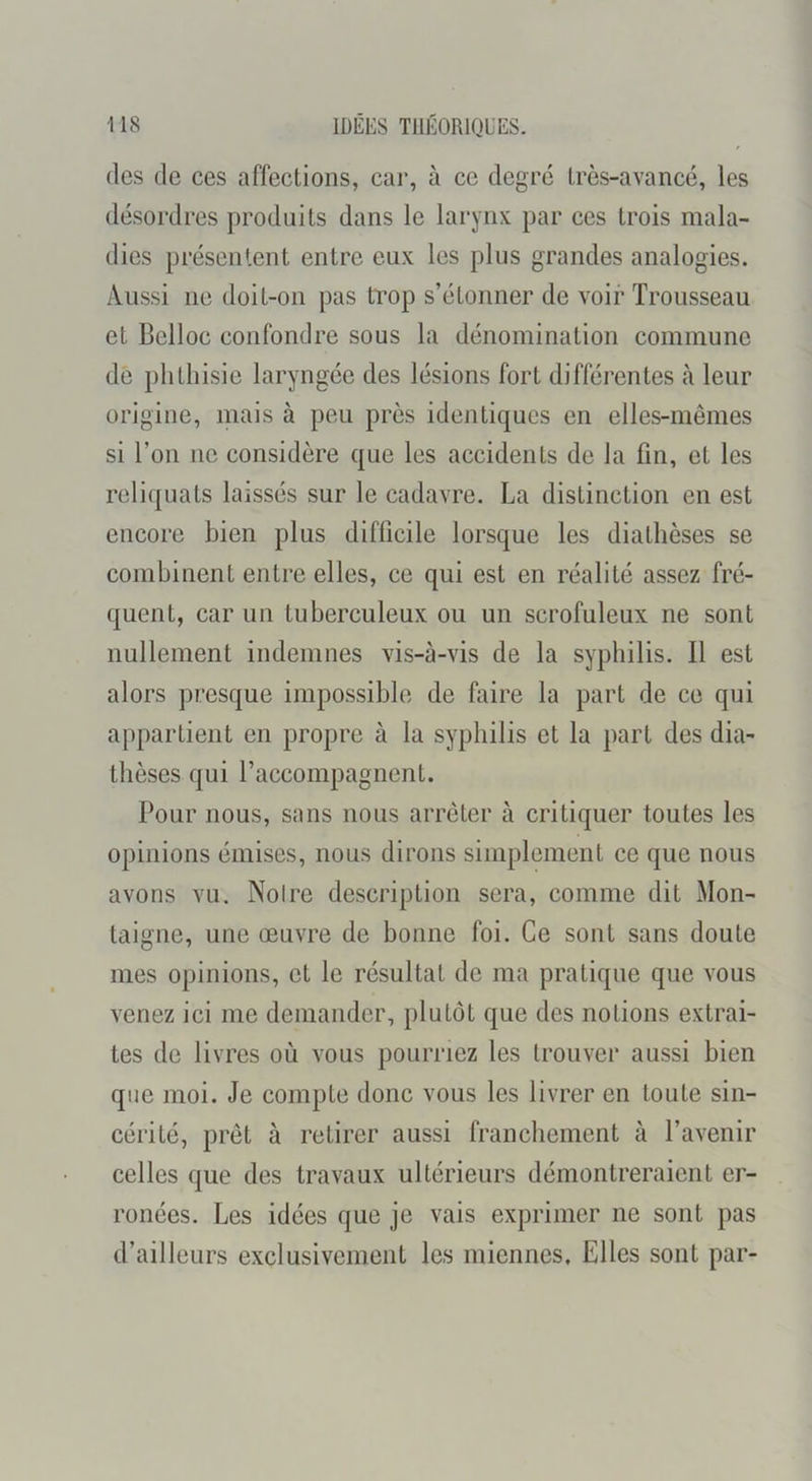 (les de ces affections, car, à ce degrcî très-avancé, les désordres produits dans le larynx par ces trois mala- dies présentent entre eux les plus grandes analogies. Aussi ne doit-on pas trop s’étonner de voir Trousseau et Belloc confondre sous la dénomination commune dé phthisie laryngée des lésions fort différentes à leur origine, mais à peu près identiques en elles-mêmes si l’on ne considère que les accidents de la fin, et les reliquats laissés sur le cadavre. La distinction en est encore bien plus difficile lorsque les diathèses se combinent entre elles, ce qui est en réalité assez fré- quent, car un tuberculeux ou un scrofuleux ne sont nullement indemnes vis-à-vis de la syphilis. Il est alors presque impossible de faire la part de ce qui appartient en propre à la syphilis et la part des dia- thèses qui l’accompagnent. Pour nous, sans nous arrêter à critiquer toutes les opinions émises, nous dirons simplement ce que nous avons vu. Noire description sera, comme dit Mon- taigne, une œuvre de bonne foi. Ce sont sans doute mes opinions, et le résultat de ma pratique que vous venez ici me demander, plutôt que des notions extrai- tes de livres où vous pourriez les trouver aussi bien que moi. Je compte donc vous les livrer en toute sin- cérité, prêt à retirer aussi franchement à l’avenir celles que des travaux ultérieurs démontreraient er- ronées. Les idées que je vais exprimer ne sont pas d’ailleurs exclusivement les miennes. Elles sont par-